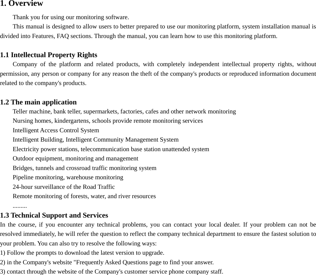  1. Overview Thank you for using our monitoring software. This manual is designed to allow users to better prepared to use our monitoring platform, system installation manual is divided into Features, FAQ sections. Through the manual, you can learn how to use this monitoring platform.  1.1 Intellectual Property Rights Company of the platform and related products, with completely independent intellectual property rights, without permission, any person or company for any reason the theft of the company&apos;s products or reproduced information document related to the company&apos;s products.  1.2 The main application Teller machine, bank teller, supermarkets, factories, cafes and other network monitoring Nursing homes, kindergartens, schools provide remote monitoring services Intelligent Access Control System Intelligent Building, Intelligent Community Management System Electricity power stations, telecommunication base station unattended system Outdoor equipment, monitoring and management Bridges, tunnels and crossroad traffic monitoring system Pipeline monitoring, warehouse monitoring 24-hour surveillance of the Road Traffic Remote monitoring of forests, water, and river resources ......... 1.3 Technical Support and Services In the course, if you encounter any technical problems, you can contact your local dealer. If your problem can not be resolved immediately, he will refer the question to reflect the company technical department to ensure the fastest solution to your problem. You can also try to resolve the following ways:   1) Follow the prompts to download the latest version to upgrade.   2) in the Company&apos;s website &quot;Frequently Asked Questions page to find your answer.   3) contact through the website of the Company&apos;s customer service phone company staff. 