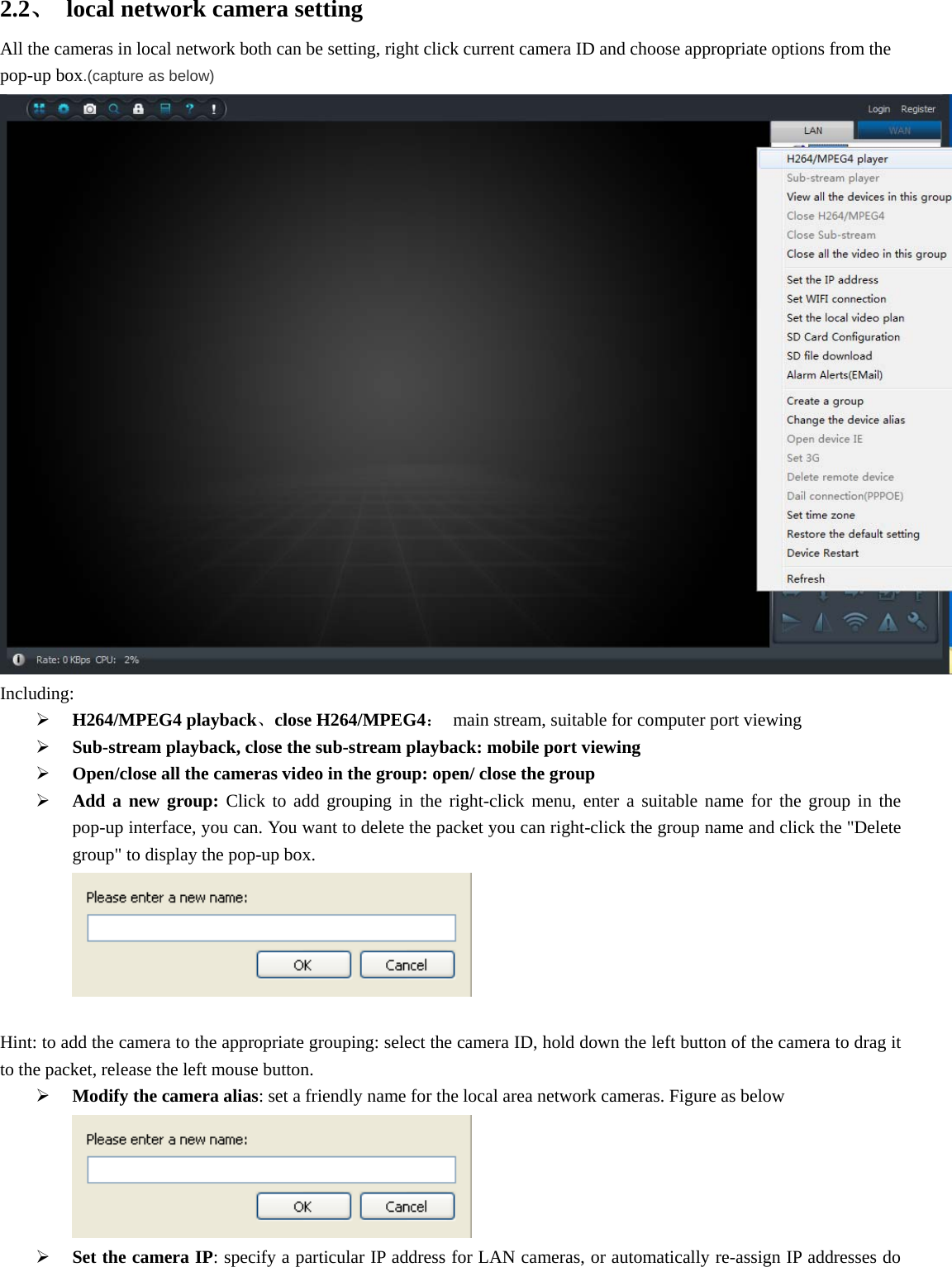  2.2、  local network camera setting All the cameras in local network both can be setting, right click current camera ID and choose appropriate options from the pop-up box.(capture as below) Including:  H264/MPEG4 playback、close H264/MPEG4：  main stream, suitable for computer port viewing  Sub-stream playback, close the sub-stream playback: mobile port viewing  Open/close all the cameras video in the group: open/ close the group  Add a new group: Click to add grouping in the right-click menu, enter a suitable name for the group in the pop-up interface, you can. You want to delete the packet you can right-click the group name and click the &quot;Delete group&quot; to display the pop-up box.   Hint: to add the camera to the appropriate grouping: select the camera ID, hold down the left button of the camera to drag it to the packet, release the left mouse button.      Modify the camera alias: set a friendly name for the local area network cameras. Figure as below   Set the camera IP: specify a particular IP address for LAN cameras, or automatically re-assign IP addresses do 