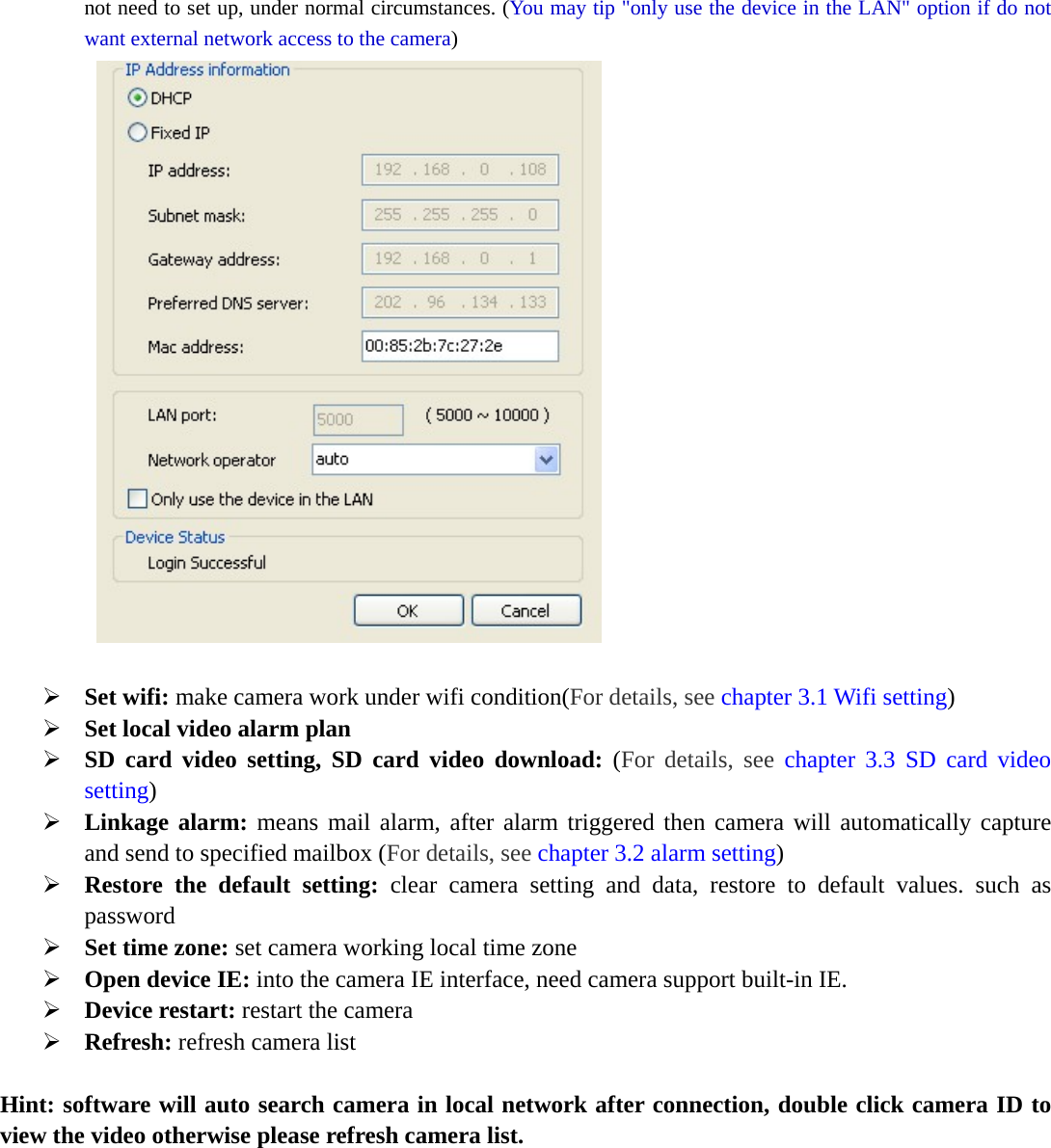  not need to set up, under normal circumstances. (You may tip &quot;only use the device in the LAN&quot; option if do not want external network access to the camera)     Set wifi: make camera work under wifi condition(For details, see chapter 3.1 Wifi setting)  Set local video alarm plan  SD card video setting, SD card video download: (For details, see chapter 3.3 SD card video setting)  Linkage alarm: means mail alarm, after alarm triggered then camera will automatically capture and send to specified mailbox (For details, see chapter 3.2 alarm setting)  Restore the default setting: clear camera setting and data, restore to default values. such as password  Set time zone: set camera working local time zone  Open device IE: into the camera IE interface, need camera support built-in IE.  Device restart: restart the camera  Refresh: refresh camera list  Hint: software will auto search camera in local network after connection, double click camera ID to view the video otherwise please refresh camera list.  