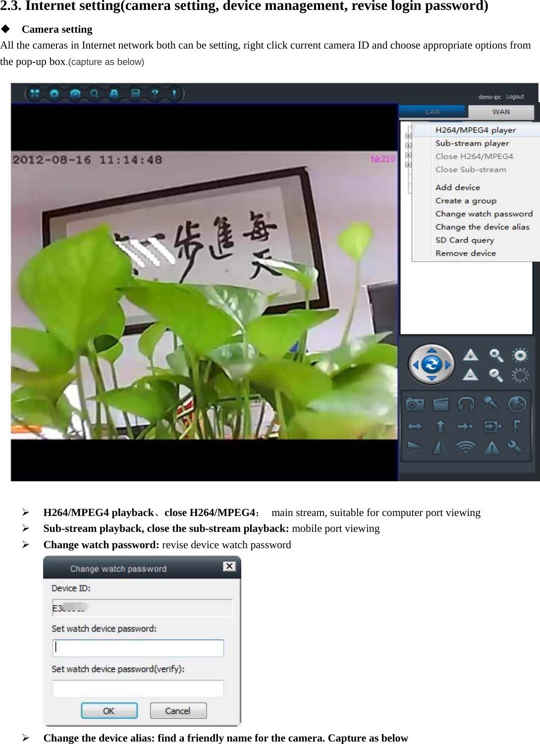  2.3. Internet setting(camera setting, device management, revise login password)  Camera setting All the cameras in Internet network both can be setting, right click current camera ID and choose appropriate options from the pop-up box.(capture as below)    H264/MPEG4 playback、close H264/MPEG4：  main stream, suitable for computer port viewing  Sub-stream playback, close the sub-stream playback: mobile port viewing  Change watch password: revise device watch password   Change the device alias: find a friendly name for the camera. Capture as below 