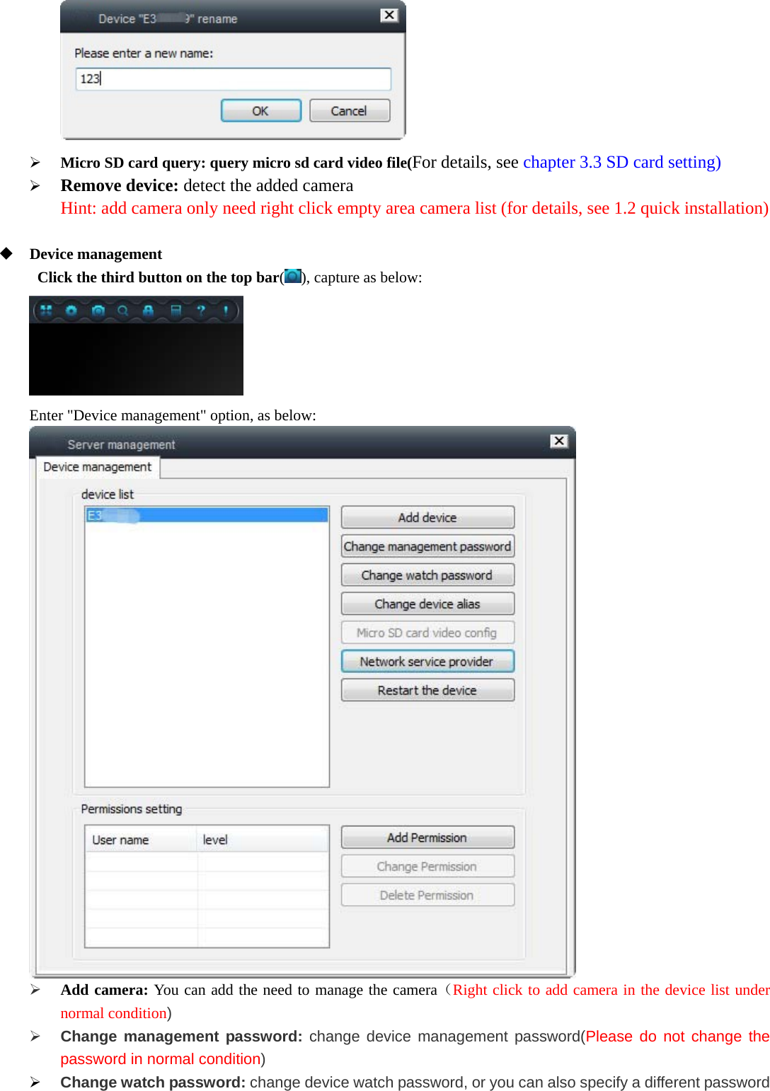    Micro SD card query: query micro sd card video file(For details, see chapter 3.3 SD card setting)  Remove device: detect the added camera Hint: add camera only need right click empty area camera list (for details, see 1.2 quick installation)   Device management   Click the third button on the top bar(), capture as below:  Enter &quot;Device management&quot; option, as below:   Add camera: You can add the need to manage the camera（Right click to add camera in the device list under normal condition)  Change management password: change device management password(Please do not change the password in normal condition)  Change watch password: change device watch password, or you can also specify a different password 