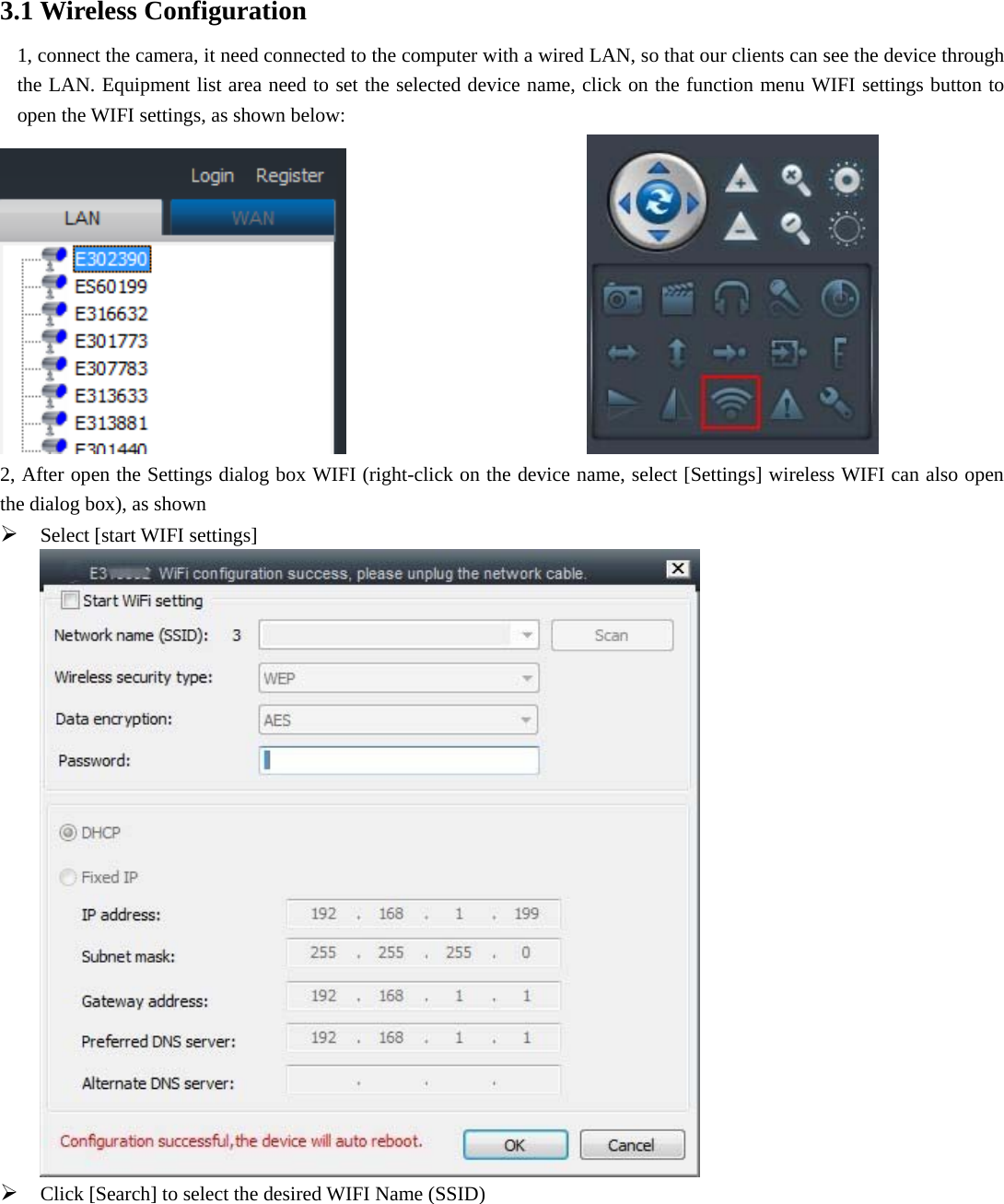  3.1 Wireless Configuration 1, connect the camera, it need connected to the computer with a wired LAN, so that our clients can see the device through the LAN. Equipment list area need to set the selected device name, click on the function menu WIFI settings button to open the WIFI settings, as shown below:                           2, After open the Settings dialog box WIFI (right-click on the device name, select [Settings] wireless WIFI can also open the dialog box), as shown  Select [start WIFI settings]   Click [Search] to select the desired WIFI Name (SSID) 