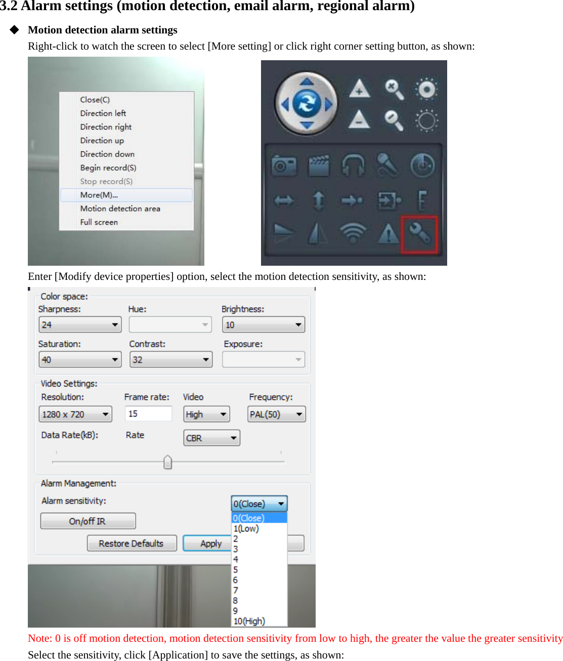  3.2 Alarm settings (motion detection, email alarm, regional alarm)  Motion detection alarm settings Right-click to watch the screen to select [More setting] or click right corner setting button, as shown:            Enter [Modify device properties] option, select the motion detection sensitivity, as shown:  Note: 0 is off motion detection, motion detection sensitivity from low to high, the greater the value the greater sensitivity Select the sensitivity, click [Application] to save the settings, as shown: 