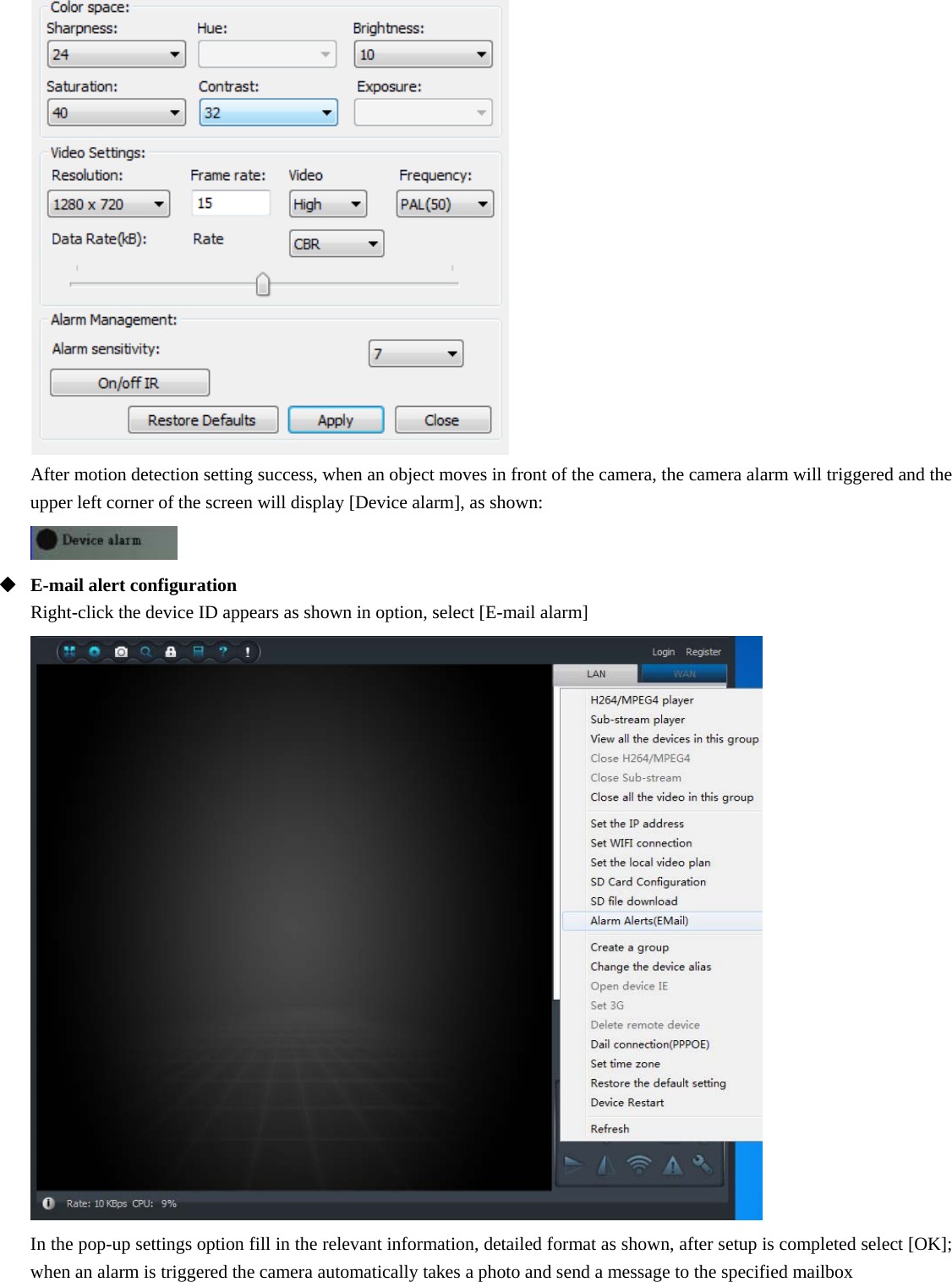  After motion detection setting success, when an object moves in front of the camera, the camera alarm will triggered and the upper left corner of the screen will display [Device alarm], as shown:   E-mail alert configuration Right-click the device ID appears as shown in option, select [E-mail alarm]  In the pop-up settings option fill in the relevant information, detailed format as shown, after setup is completed select [OK]; when an alarm is triggered the camera automatically takes a photo and send a message to the specified mailbox 