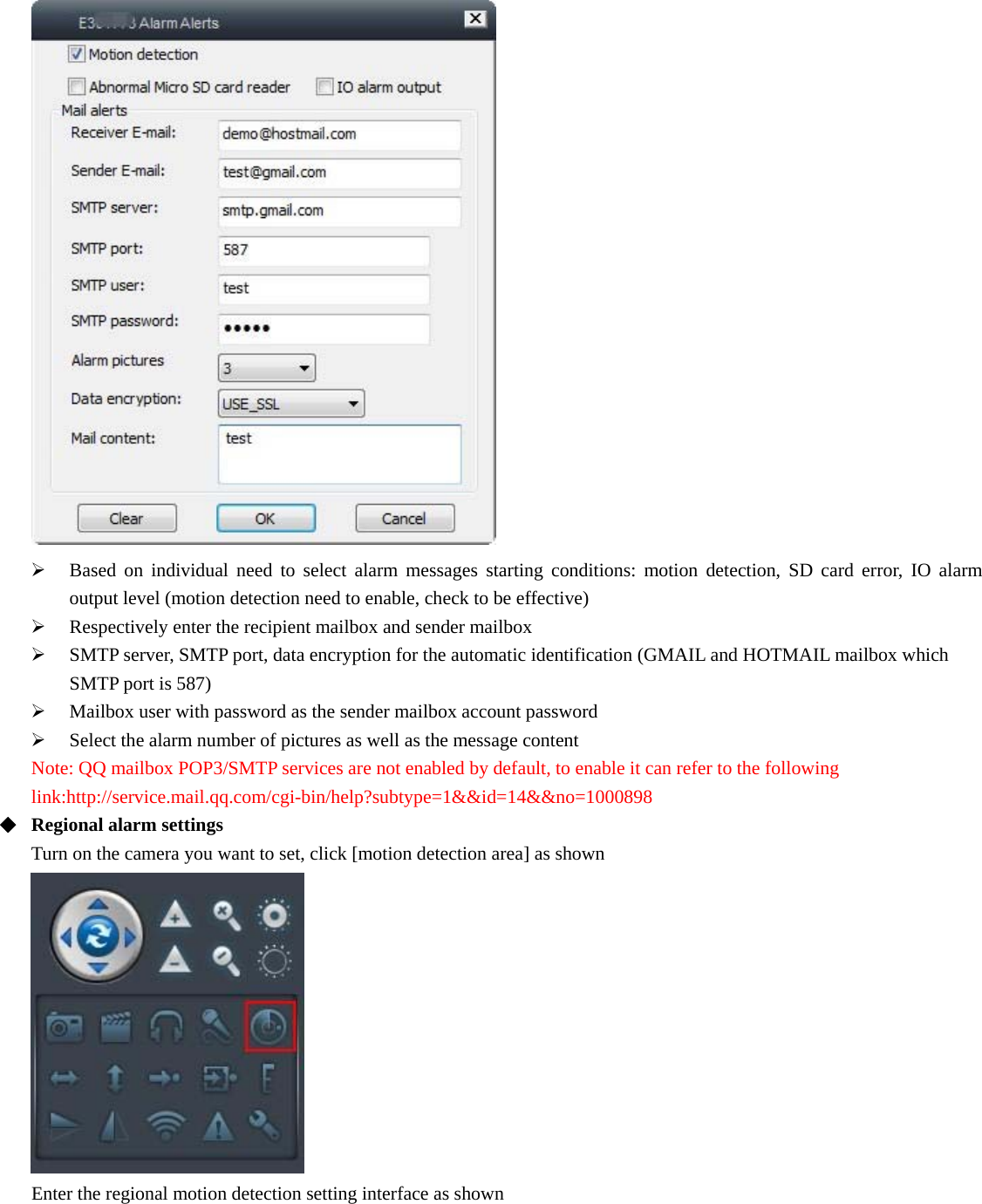    Based on individual need to select alarm messages starting conditions: motion detection, SD card error, IO alarm output level (motion detection need to enable, check to be effective)  Respectively enter the recipient mailbox and sender mailbox  SMTP server, SMTP port, data encryption for the automatic identification (GMAIL and HOTMAIL mailbox which SMTP port is 587)  Mailbox user with password as the sender mailbox account password  Select the alarm number of pictures as well as the message content Note: QQ mailbox POP3/SMTP services are not enabled by default, to enable it can refer to the following link:http://service.mail.qq.com/cgi-bin/help?subtype=1&amp;&amp;id=14&amp;&amp;no=1000898   Regional alarm settings Turn on the camera you want to set, click [motion detection area] as shown   Enter the regional motion detection setting interface as shown 