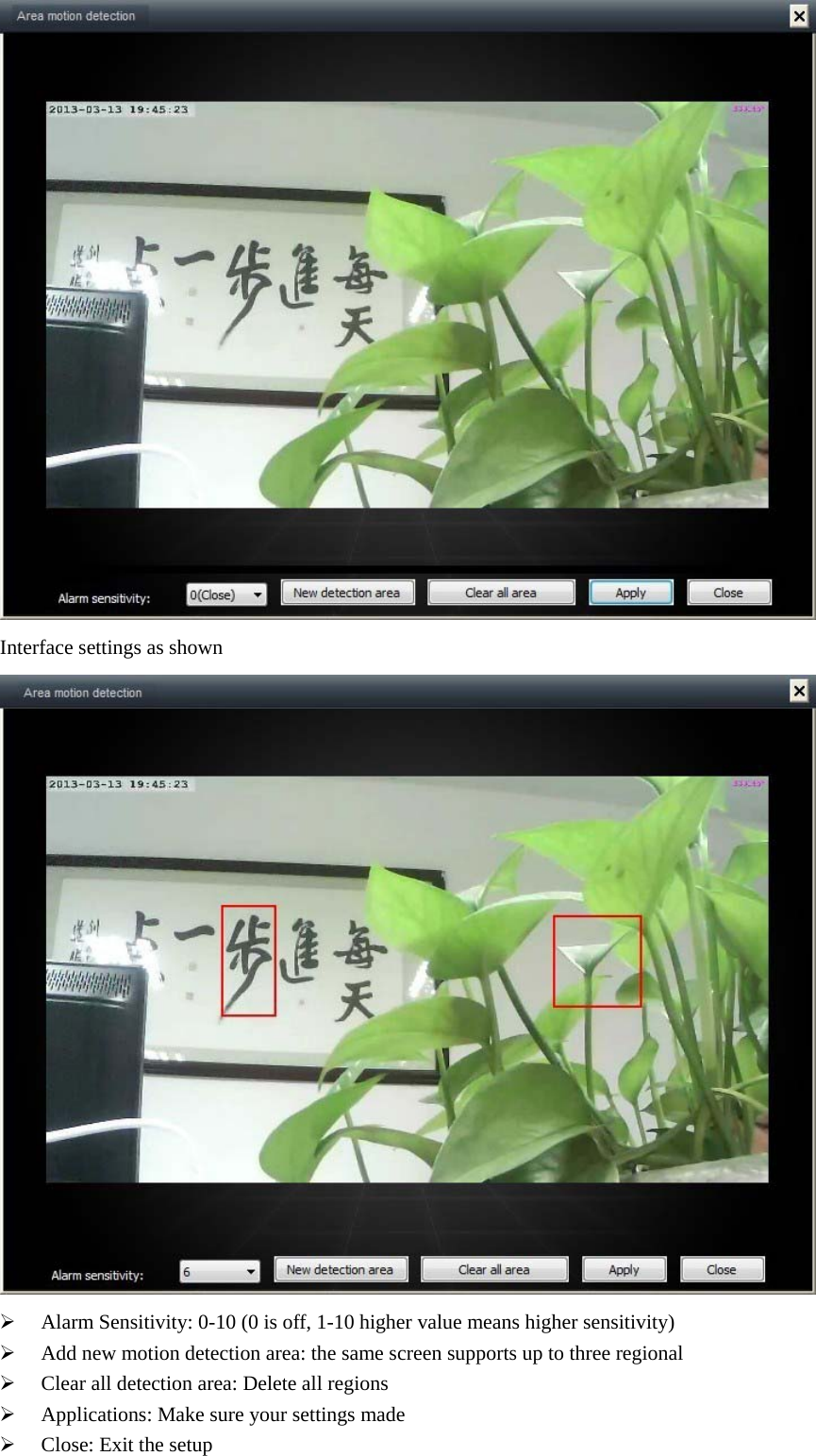   Interface settings as shown   Alarm Sensitivity: 0-10 (0 is off, 1-10 higher value means higher sensitivity)  Add new motion detection area: the same screen supports up to three regional  Clear all detection area: Delete all regions  Applications: Make sure your settings made  Close: Exit the setup 