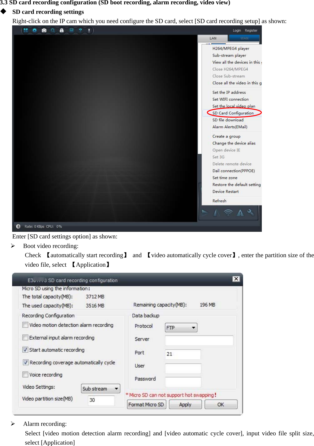  3.3 SD card recording configuration (SD boot recording, alarm recording, video view)  SD card recording settings Right-click on the IP cam which you need configure the SD card, select [SD card recording setup] as shown:  Enter [SD card settings option] as shown:  Boot video recording: Check  【automatically start recording】 and 【video automatically cycle cover】, enter the partition size of the video file, select  【Application】   Alarm recording: Select [video motion detection alarm recording] and [video automatic cycle cover], input video file split size, select [Application] 