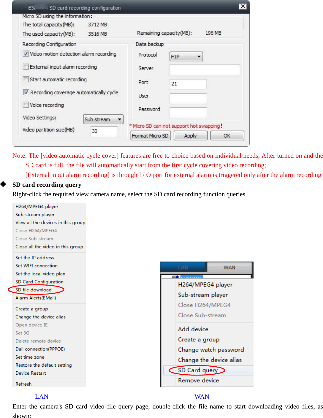   Note: The [video automatic cycle cover] features are free to choice based on individual needs, After turned on and the SD card is full, the file will automatically start from the first cycle covering video recording;  [External input alarm recording] is through I / O port for external alarm is triggered only after the alarm recording  SD card recording query Right-click the required view camera name, select the SD card recording function queries                          LAN                                             WAN Enter the camera&apos;s SD card video file query page, double-click the file name to start downloading video files, as shown: 