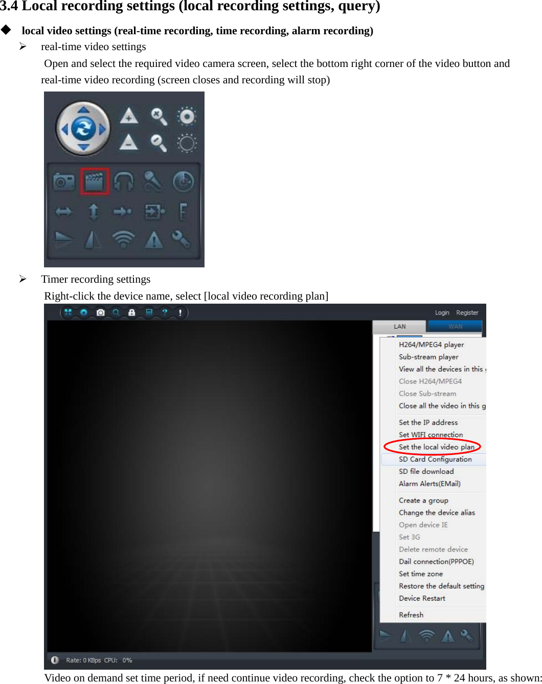  3.4 Local recording settings (local recording settings, query)  local video settings (real-time recording, time recording, alarm recording)  real-time video settings Open and select the required video camera screen, select the bottom right corner of the video button and   real-time video recording (screen closes and recording will stop)   Timer recording settings Right-click the device name, select [local video recording plan]  Video on demand set time period, if need continue video recording, check the option to 7 * 24 hours, as shown: 