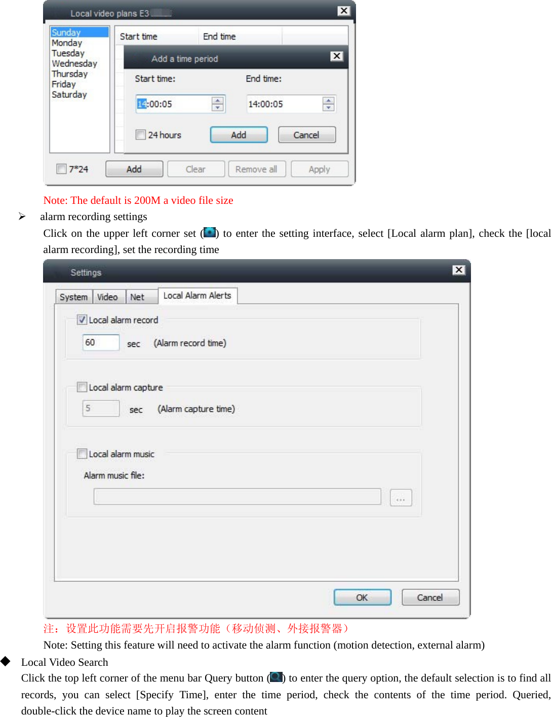   Note: The default is 200M a video file size  alarm recording settings Click on the upper left corner set ( ) to enter the setting interface, select [Local alarm plan], check the [local alarm recording], set the recording time  注：设置此功能需要先开启报警功能（移动侦测、外接报警器） Note: Setting this feature will need to activate the alarm function (motion detection, external alarm)  Local Video Search Click the top left corner of the menu bar Query button ( ) to enter the query option, the default selection is to find all records, you can select [Specify Time], enter the time period, check the contents of the time period. Queried, double-click the device name to play the screen content 