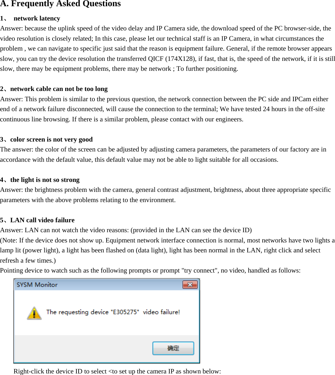  A. Frequently Asked Questions   1、 network latency  Answer: because the uplink speed of the video delay and IP Camera side, the download speed of the PC browser-side, the video resolution is closely related; In this case, please let our technical staff is an IP Camera, in what circumstances the problem , we can navigate to specific just said that the reason is equipment failure. General, if the remote browser appears slow, you can try the device resolution the transferred QICF (174X128), if fast, that is, the speed of the network, if it is still slow, there may be equipment problems, there may be network ; To further positioning.    2、network cable can not be too long   Answer: This problem is similar to the previous question, the network connection between the PC side and IPCam either end of a network failure disconnected, will cause the connection to the terminal; We have tested 24 hours in the off-site continuous line browsing. If there is a similar problem, please contact with our engineers.    3、color screen is not very good   The answer: the color of the screen can be adjusted by adjusting camera parameters, the parameters of our factory are in accordance with the default value, this default value may not be able to light suitable for all occasions.    4、the light is not so strong   Answer: the brightness problem with the camera, general contrast adjustment, brightness, about three appropriate specific parameters with the above problems relating to the environment.    5、LAN call video failure   Answer: LAN can not watch the video reasons: (provided in the LAN can see the device ID)   (Note: If the device does not show up. Equipment network interface connection is normal, most networks have two lights a lamp lit (power light), a light has been flashed on (data light), light has been normal in the LAN, right click and select refresh a few times.)   Pointing device to watch such as the following prompts or prompt &quot;try connect&quot;, no video, handled as follows:  Right-click the device ID to select &lt;to set up the camera IP as shown below: 