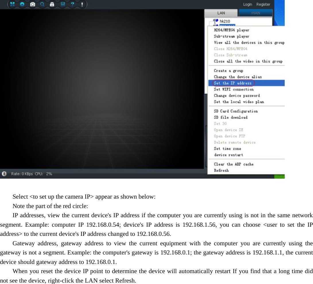    Select &lt;to set up the camera IP&gt; appear as shown below:   Note the part of the red circle:   IP addresses, view the current device&apos;s IP address if the computer you are currently using is not in the same network segment. Example: computer IP 192.168.0.54; device&apos;s IP address is 192.168.1.56, you can choose &lt;user to set the IP address&gt; to the current device&apos;s IP address changed to 192.168.0.56.   Gateway address, gateway address to view the current equipment with the computer you are currently using the gateway is not a segment. Example: the computer&apos;s gateway is 192.168.0.1; the gateway address is 192.168.1.1, the current device should gateway address to 192.168.0.1.   When you reset the device IP point to determine the device will automatically restart If you find that a long time did not see the device, right-click the LAN select Refresh. 