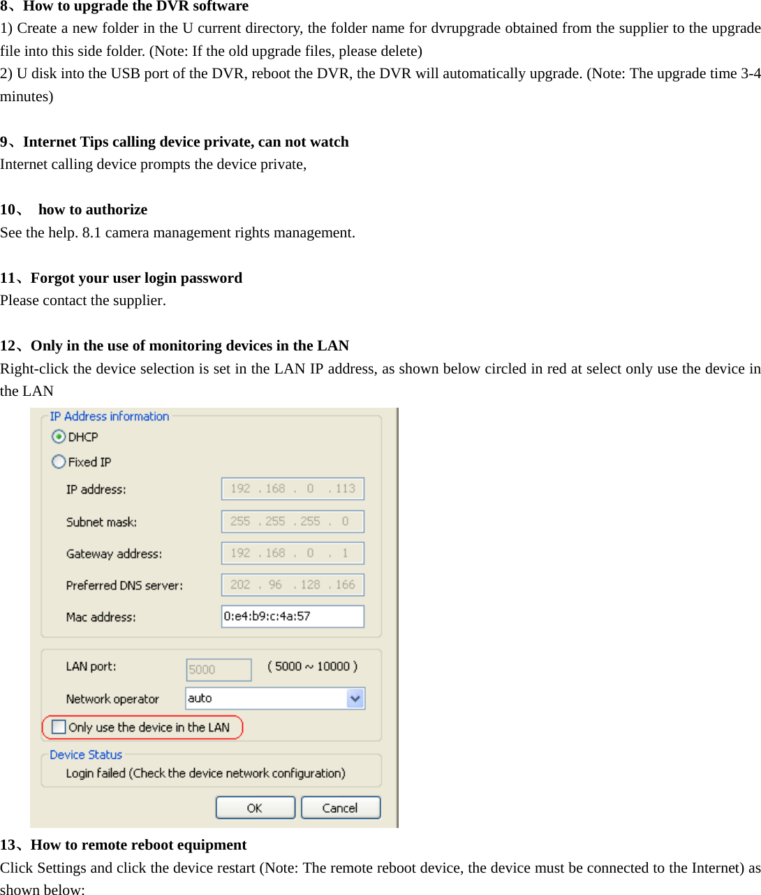  8、How to upgrade the DVR software 1) Create a new folder in the U current directory, the folder name for dvrupgrade obtained from the supplier to the upgrade file into this side folder. (Note: If the old upgrade files, please delete) 2) U disk into the USB port of the DVR, reboot the DVR, the DVR will automatically upgrade. (Note: The upgrade time 3-4 minutes)  9、Internet Tips calling device private, can not watch Internet calling device prompts the device private,  10、 how to authorize See the help. 8.1 camera management rights management.  11、Forgot your user login password Please contact the supplier.  12、Only in the use of monitoring devices in the LAN Right-click the device selection is set in the LAN IP address, as shown below circled in red at select only use the device in the LAN  13、How to remote reboot equipment Click Settings and click the device restart (Note: The remote reboot device, the device must be connected to the Internet) as shown below: 