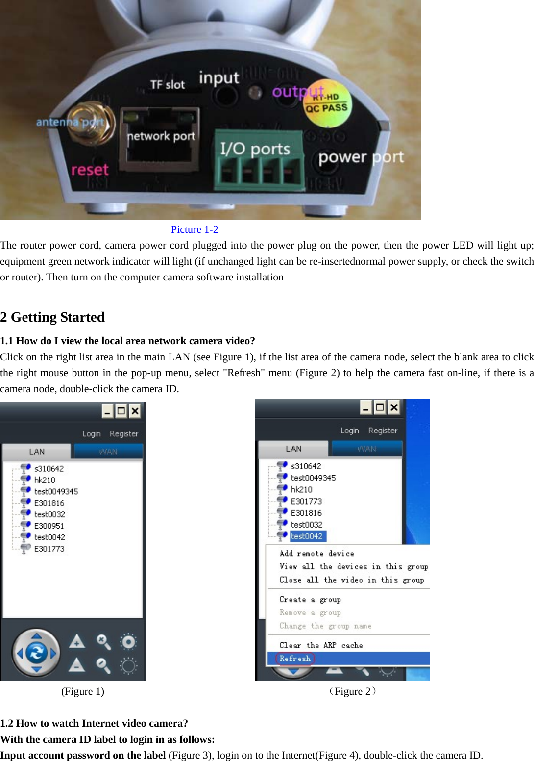              Picture 1-2 The router power cord, camera power cord plugged into the power plug on the power, then the power LED will light up; equipment green network indicator will light (if unchanged light can be re-insertednormal power supply, or check the switch or router). Then turn on the computer camera software installation  2 Getting Started 1.1 How do I view the local area network camera video? Click on the right list area in the main LAN (see Figure 1), if the list area of the camera node, select the blank area to click the right mouse button in the pop-up menu, select &quot;Refresh&quot; menu (Figure 2) to help the camera fast on-line, if there is a camera node, double-click the camera ID.                               (Figure 1)                                         （Figure 2）  1.2 How to watch Internet video camera? With the camera ID label to login in as follows: Input account password on the label (Figure 3), login on to the Internet(Figure 4), double-click the camera ID. 