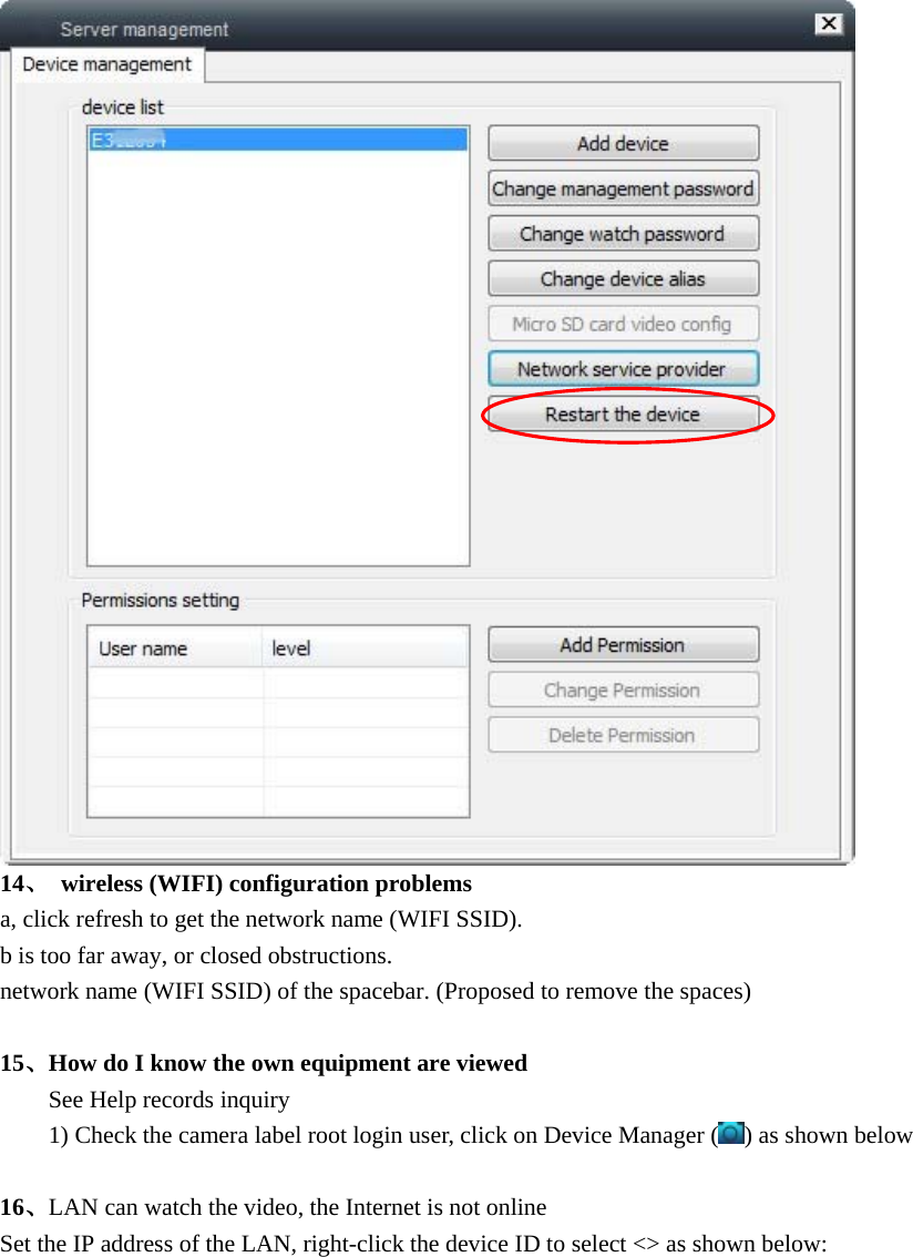   14、  wireless (WIFI) configuration problems a, click refresh to get the network name (WIFI SSID). b is too far away, or closed obstructions. network name (WIFI SSID) of the spacebar. (Proposed to remove the spaces)  15、How do I know the own equipment are viewed   See Help records inquiry   1) Check the camera label root login user, click on Device Manager ( ) as shown below  16、LAN can watch the video, the Internet is not online Set the IP address of the LAN, right-click the device ID to select &lt;&gt; as shown below:   