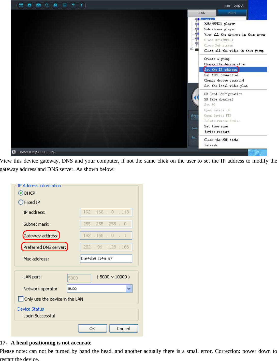   View this device gateway, DNS and your computer, if not the same click on the user to set the IP address to modify the gateway address and DNS server. As shown below:    17、A head positioning is not accurate Please note: can not be turned by hand the head, and another actually there is a small error. Correction: power down to restart the device. 