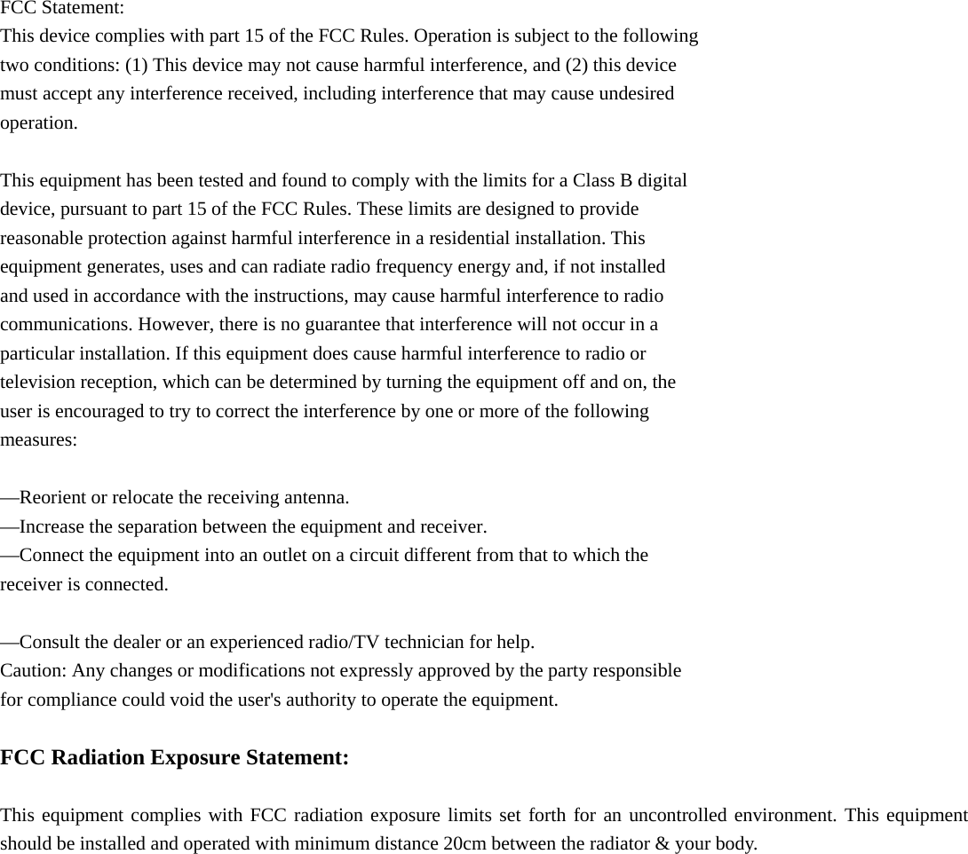  FCC Statement: This device complies with part 15 of the FCC Rules. Operation is subject to the following two conditions: (1) This device may not cause harmful interference, and (2) this device must accept any interference received, including interference that may cause undesired operation.  This equipment has been tested and found to comply with the limits for a Class B digital device, pursuant to part 15 of the FCC Rules. These limits are designed to provide reasonable protection against harmful interference in a residential installation. This equipment generates, uses and can radiate radio frequency energy and, if not installed and used in accordance with the instructions, may cause harmful interference to radio communications. However, there is no guarantee that interference will not occur in a particular installation. If this equipment does cause harmful interference to radio or television reception, which can be determined by turning the equipment off and on, the user is encouraged to try to correct the interference by one or more of the following measures:  —Reorient or relocate the receiving antenna. —Increase the separation between the equipment and receiver. —Connect the equipment into an outlet on a circuit different from that to which the receiver is connected.  —Consult the dealer or an experienced radio/TV technician for help. Caution: Any changes or modifications not expressly approved by the party responsible for compliance could void the user&apos;s authority to operate the equipment.  FCC Radiation Exposure Statement:  This equipment complies with FCC radiation exposure limits set forth for an uncontrolled environment. This equipment should be installed and operated with minimum distance 20cm between the radiator &amp; your body. 