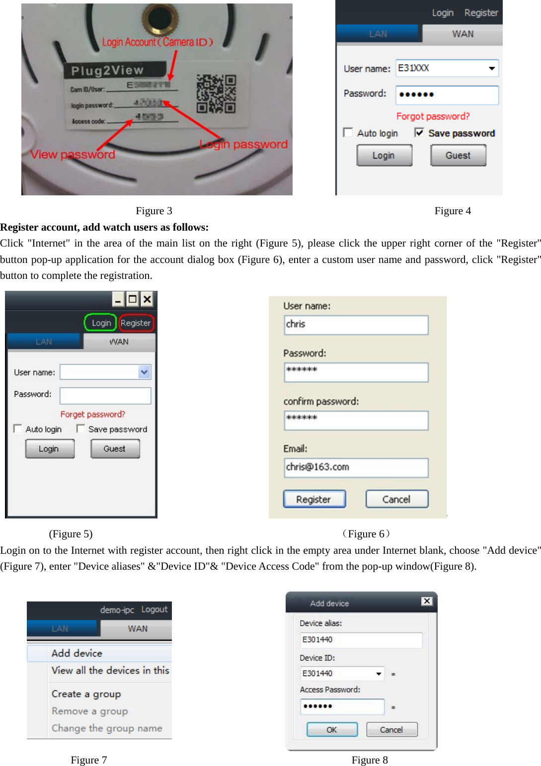                  Figure 3             Figure 4 Register account, add watch users as follows: Click &quot;Internet&quot; in the area of the main list on the right (Figure 5), please click the upper right corner of the &quot;Register&quot; button pop-up application for the account dialog box (Figure 6), enter a custom user name and password, click &quot;Register&quot; button to complete the registration.                               (Figure 5)                                             （Figure 6） Login on to the Internet with register account, then right click in the empty area under Internet blank, choose &quot;Add device&quot; (Figure 7), enter &quot;Device aliases&quot; &amp;&quot;Device ID&quot;&amp; &quot;Device Access Code&quot; from the pop-up window(Figure 8).                                                 Figure 7                                             Figure 8   