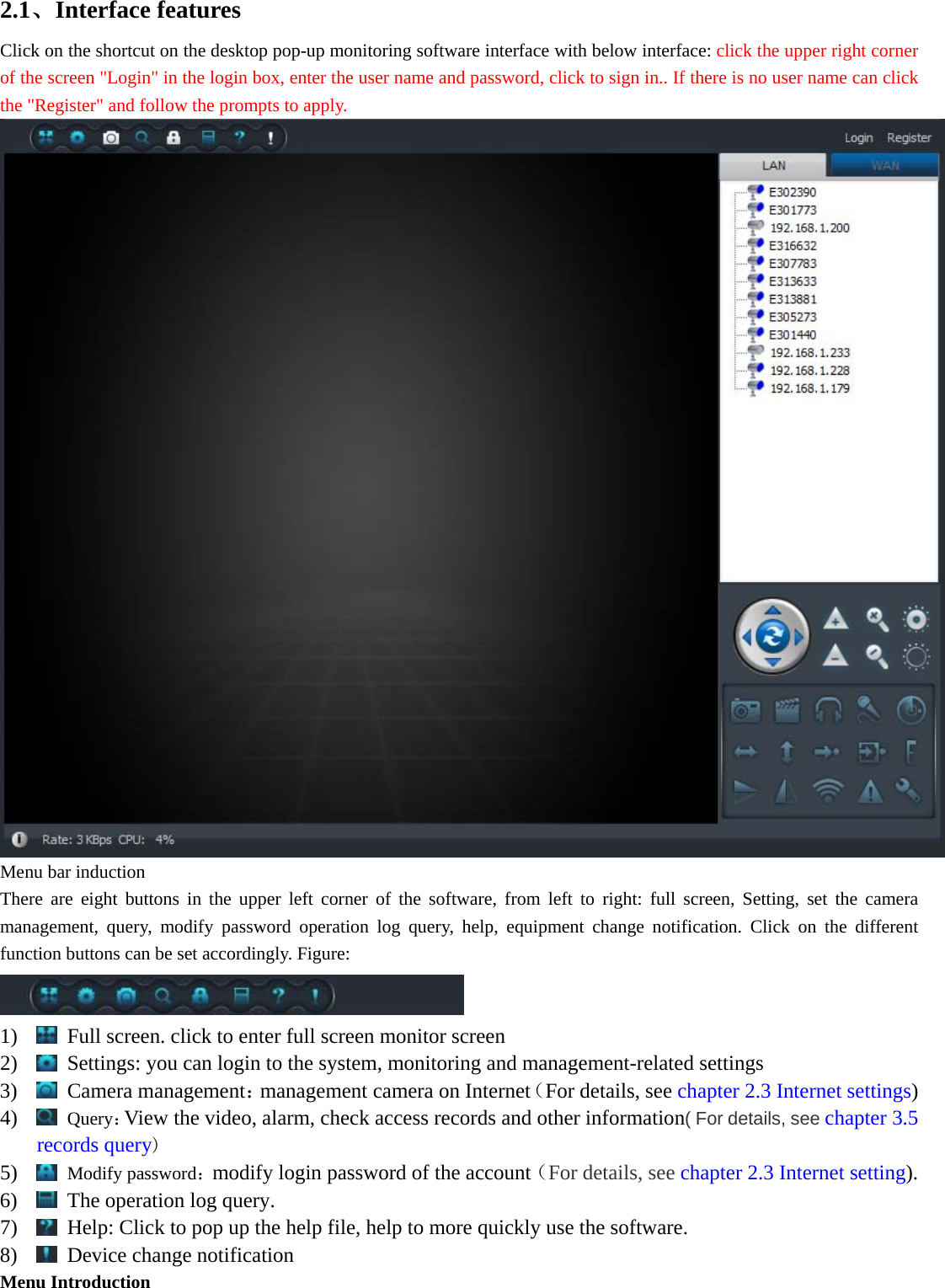  2.1、Interface features   Click on the shortcut on the desktop pop-up monitoring software interface with below interface: click the upper right corner of the screen &quot;Login&quot; in the login box, enter the user name and password, click to sign in.. If there is no user name can click the &quot;Register&quot; and follow the prompts to apply.  Menu bar induction There are eight buttons in the upper left corner of the software, from left to right: full screen, Setting, set the camera management, query, modify password operation log query, help, equipment change notification. Click on the different function buttons can be set accordingly. Figure:  1)   Full screen. click to enter full screen monitor screen 2)   Settings: you can login to the system, monitoring and management-related settings 3)  Camera management：management camera on Internet（For details, see chapter 2.3 Internet settings) 4)  Query：View the video, alarm, check access records and other information( For details, see chapter 3.5 records query) 5)  Modify password：modify login password of the account（For details, see chapter 2.3 Internet setting). 6)   The operation log query. 7)   Help: Click to pop up the help file, help to more quickly use the software. 8)   Device change notification Menu Introduction 