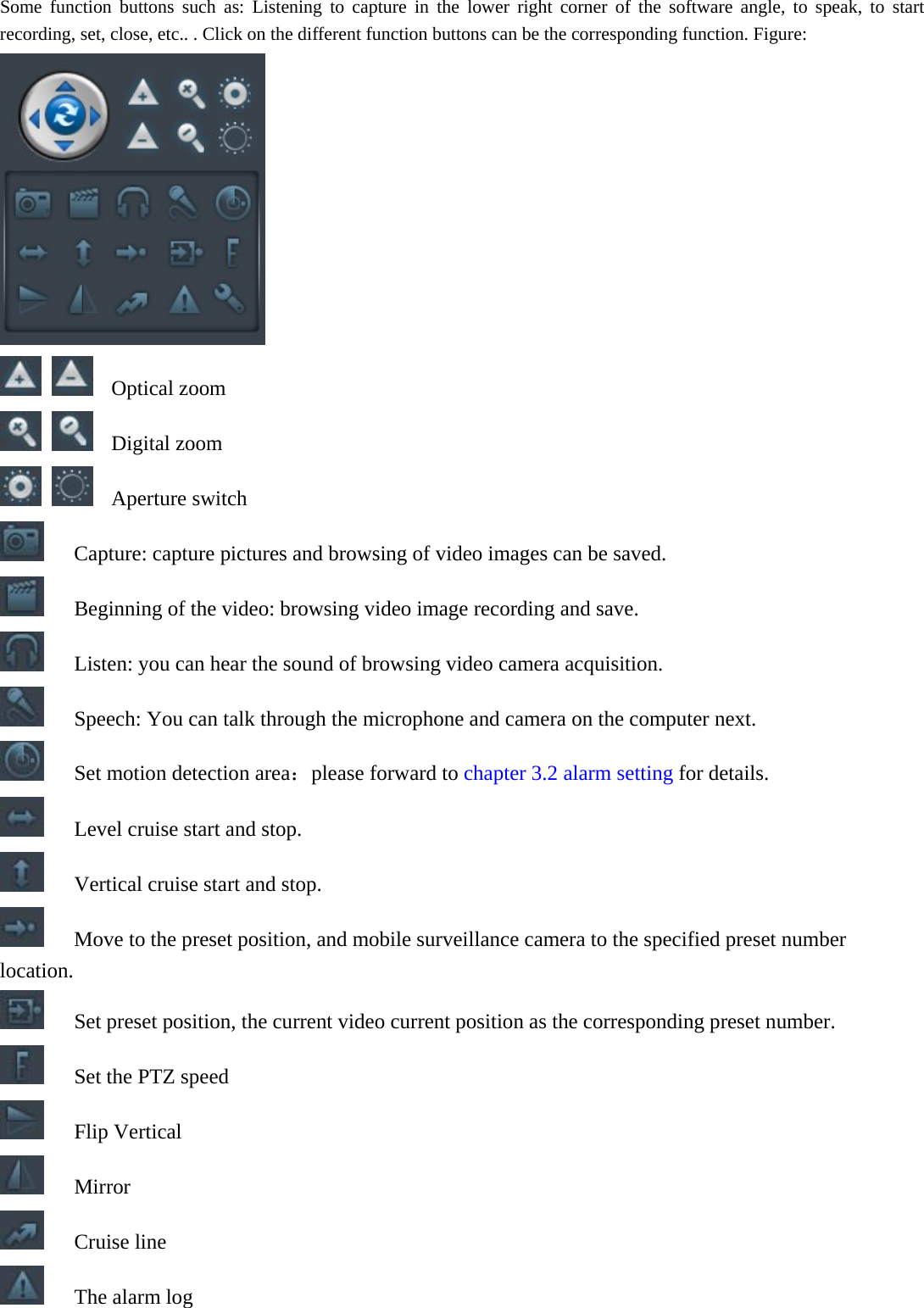  Some function buttons such as: Listening to capture in the lower right corner of the software angle, to speak, to start recording, set, close, etc.. . Click on the different function buttons can be the corresponding function. Figure:    Optical zoom   Digital zoom   Aperture switch  Capture: capture pictures and browsing of video images can be saved.   Beginning of the video: browsing video image recording and save.   Listen: you can hear the sound of browsing video camera acquisition.   Speech: You can talk through the microphone and camera on the computer next.   Set motion detection area：please forward to chapter 3.2 alarm setting for details.   Level cruise start and stop.   Vertical cruise start and stop.   Move to the preset position, and mobile surveillance camera to the specified preset number location.   Set preset position, the current video current position as the corresponding preset number.   Set the PTZ speed  Flip Vertical  Mirror  Cruise line   The alarm log 