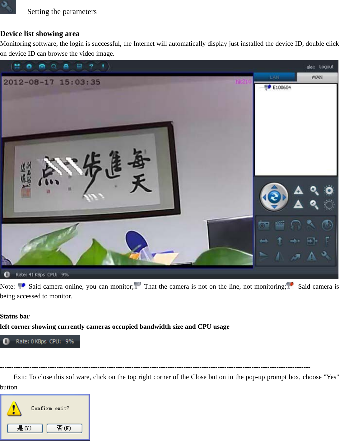   Setting the parameters  Device list showing area Monitoring software, the login is successful, the Internet will automatically display just installed the device ID, double click on device ID can browse the video image.  Note:   Said camera online, you can monitor;  That the camera is not on the line, not monitoring;  Said camera is being accessed to monitor.  Status bar left corner showing currently cameras occupied bandwidth size and CPU usage   ----------------------------------------------------------------------------------------------------------------------------------------- Exit: To close this software, click on the top right corner of the Close button in the pop-up prompt box, choose &quot;Yes&quot; button   