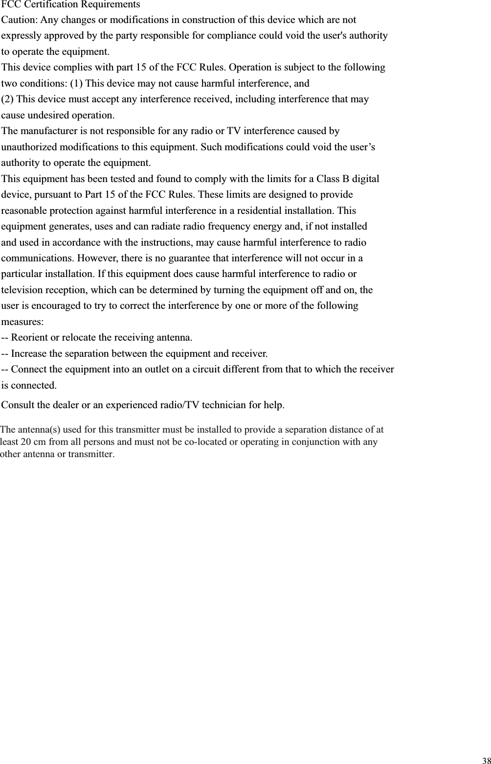 38FCC Certification Requirements Caution: Any changes or modifications in construction of this device which are not expressly approved by the party responsible for compliance could void the user&apos;s authority to operate the equipment. This device complies with part 15 of the FCC Rules. Operation is subject to the following two conditions: (1) This device may not cause harmful interference, and (2) This device must accept any interference received, including interference that may cause undesired operation. The manufacturer is not responsible for any radio or TV interference caused by unauthorized modifications to this equipment. Such modifications could void the user’s authority to operate the equipment. This equipment has been tested and found to comply with the limits for a Class B digital device, pursuant to Part 15 of the FCC Rules. These limits are designed to provide reasonable protection against harmful interference in a residential installation. This equipment generates, uses and can radiate radio frequency energy and, if not installed and used in accordance with the instructions, may cause harmful interference to radio communications. However, there is no guarantee that interference will not occur in a particular installation. If this equipment does cause harmful interference to radio or television reception, which can be determined by turning the equipment off and on, the user is encouraged to try to correct the interference by one or more of the following measures: -- Reorient or relocate the receiving antenna. -- Increase the separation between the equipment and receiver. -- Connect the equipment into an outlet on a circuit different from that to which the receiver is connected. Consult the dealer or an experienced radio/TV technician for help. 7KHDQWHQQDVXVHGIRUWKLVWUDQVPLWWHUPXVWEHLQVWDOOHGWRSURYLGHDVHSDUDWLRQGLVWDQFHRIDWOHDVWFPIURPDOOSHUVRQVDQGPXVWQRWEHFRORFDWHGRURSHUDWLQJLQFRQMXQFWLRQZLWKDQ\RWKHUDQWHQQDRUWUDQVPLWWHU