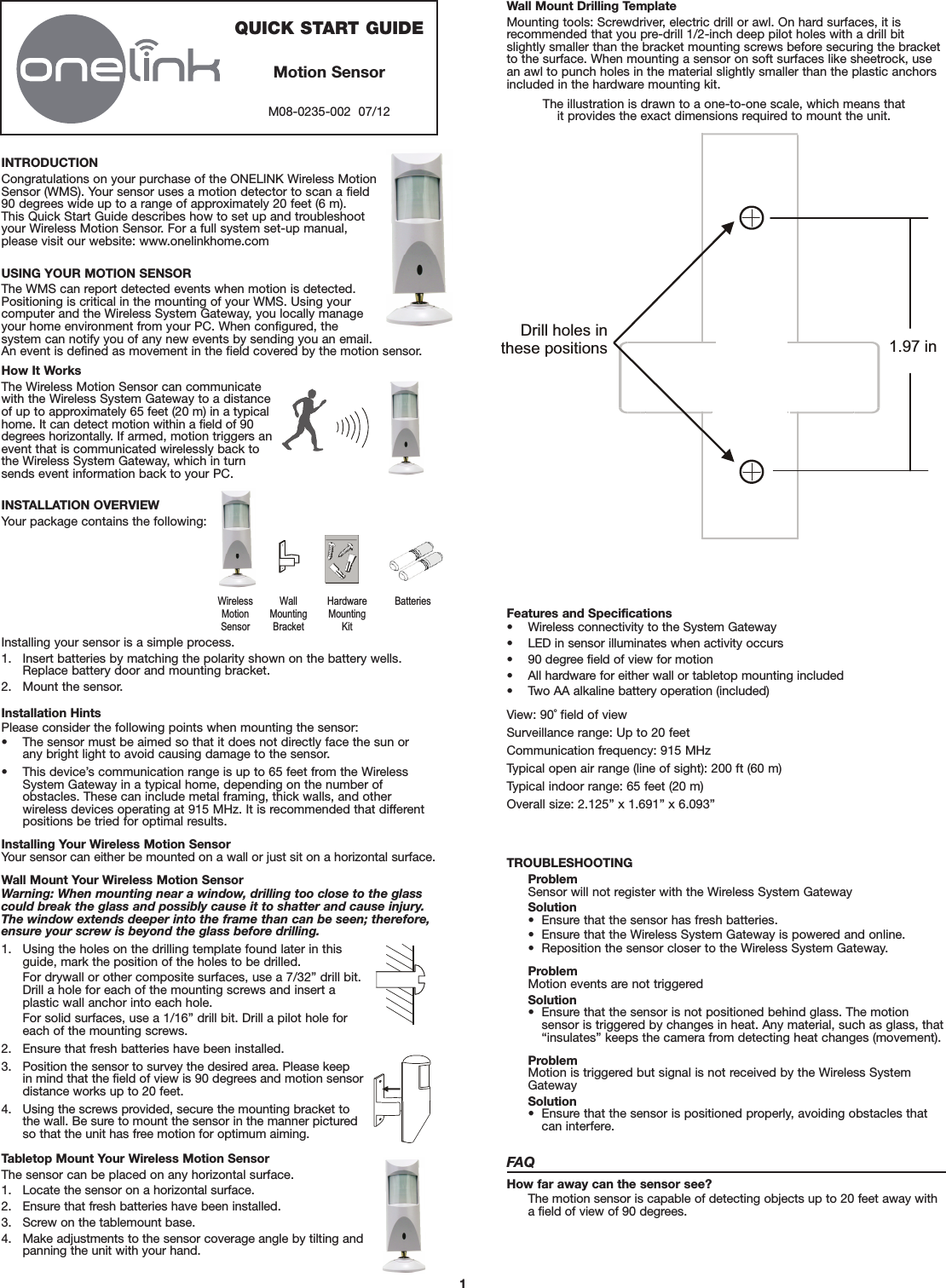 1INTRODUCTIONCongratulations on your purchase of the ONELINK Wireless MotionSensor (WMS). Your sensor uses a motion detector to scan a field 90 degrees wide up to a range of approximately 20 feet (6 m). This Quick Start Guide describes how to set up and troubleshootyour Wireless Motion Sensor. For a full system set-up manual,please visit our website: www.onelinkhome.comUSING YOUR MOTION SENSORThe WMS can report detected events when motion is detected.Positioning is critical in the mounting of your WMS. Using yourcomputer and the Wireless System Gateway, you locally manageyour home environment from your PC. When configured, the system can notify you of any new events by sending you an email. An event is defined as movement in the field covered by the motion sensor.How It WorksThe Wireless Motion Sensor can communicatewith the Wireless System Gateway to a distanceof up to approximately 65 feet (20 m) in a typicalhome. It can detect motion within a field of 90degrees horizontally. If armed, motion triggers anevent that is communicated wirelessly back tothe Wireless System Gateway, which in turnsends event information back to your PC.INSTALLATION OVERVIEWYour package contains the following:Installing your sensor is a simple process.1. Insert batteries by matching the polarity shown on the battery wells. Replace battery door and mounting bracket.2. Mount the sensor.Wall Mount Drilling TemplateMounting tools: Screwdriver, electric drill or awl. On hard surfaces, it is recommended that you pre-drill 1/2-inch deep pilot holes with a drill bitslightly smaller than the bracket mounting screws before securing the bracketto the surface. When mounting a sensor on soft surfaces like sheetrock, usean awl to punch holes in the material slightly smaller than the plastic anchorsincluded in the hardware mounting kit.The illustration is drawn to a one-to-one scale, which means that it provides the exact dimensions required to mount the unit.Drill holes inthese positions 1.97 inQUICK START GUIDEMotion SensorM08-0235-002  07/12  Wireless MotionSensor WallMountingBracket HardwareMountingKitBatteries Installation HintsPlease consider the following points when mounting the sensor:• The sensor must be aimed so that it does not directly face the sun or any bright light to avoid causing damage to the sensor.• This device’s communication range is up to 65 feet from the WirelessSystem Gateway in a typical home, depending on the number of obstacles. These can include metal framing, thick walls, and other wireless devices operating at 915 MHz. It is recommended that differentpositions be tried for optimal results.Installing Your Wireless Motion SensorYour sensor can either be mounted on a wall or just sit on a horizontal surface.Wall Mount Your Wireless Motion SensorWarning: When mounting near a window, drilling too close to the glasscould break the glass and possibly cause it to shatter and cause injury. The window extends deeper into the frame than can be seen; therefore,ensure your screw is beyond the glass before drilling.1. Using the holes on the drilling template found later in this guide, mark the position of the holes to be drilled.For drywall or other composite surfaces, use a 7/32” drill bit. Drill a hole for each of the mounting screws and insert a plastic wall anchor into each hole.For solid surfaces, use a 1/16” drill bit. Drill a pilot hole for each of the mounting screws.2. Ensure that fresh batteries have been installed.3. Position the sensor to survey the desired area. Please keep in mind that the field of view is 90 degrees and motion sensordistance works up to 20 feet.4. Using the screws provided, secure the mounting bracket to the wall. Be sure to mount the sensor in the manner pictured so that the unit has free motion for optimum aiming.Tabletop Mount Your Wireless Motion SensorThe sensor can be placed on any horizontal surface.1. Locate the sensor on a horizontal surface.2. Ensure that fresh batteries have been installed.3. Screw on the tablemount base.4. Make adjustments to the sensor coverage angle by tilting andpanning the unit with your hand.TROUBLESHOOTINGProblemSensor will not register with the Wireless System GatewaySolution•  Ensure that the sensor has fresh batteries.•  Ensure that the Wireless System Gateway is powered and online.•  Reposition the sensor closer to the Wireless System Gateway.ProblemMotion events are not triggeredSolution•  Ensure that the sensor is not positioned behind glass. The motion sensor is triggered by changes in heat. Any material, such as glass, that“insulates” keeps the camera from detecting heat changes (movement).ProblemMotion is triggered but signal is not received by the Wireless SystemGatewaySolution•  Ensure that the sensor is positioned properly, avoiding obstacles thatcan interfere.FAQHow far away can the sensor see?The motion sensor is capable of detecting objects up to 20 feet away witha field of view of 90 degrees.Features and Specifications• Wireless connectivity to the System Gateway• LED in sensor illuminates when activity occurs• 90 degree field of view for motion• All hardware for either wall or tabletop mounting included• Two AA alkaline battery operation (included)View: 90˚ field of viewSurveillance range: Up to 20 feetCommunication frequency: 915 MHzTypical open air range (line of sight): 200 ft (60 m)Typical indoor range: 65 feet (20 m)Overall size: 2.125” x 1.691” x 6.093”