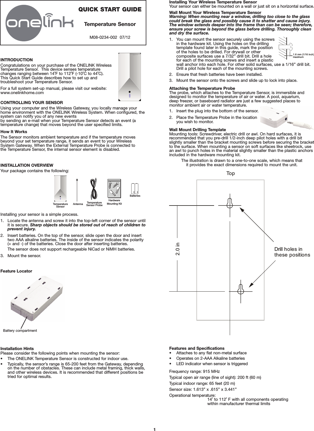 INTRODUCTIONCongratulations on your purchase of the ONELINK WirelessTemperature Sensor.  This device senses temperaturechanges ranging between 14˚F to 112˚F (-10˚C to 44˚C). This Quick Start Guide describes how to set up and troubleshoot your Temperature Sensor.For a full system set-up manual, please visit our website: www.onelinkhome.comCONTROLLING YOUR SENSORUsing your computer and the Wireless Gateway, you locally manage yourhome environment with the ONELINK Wireless System. When configured, thesystem can notify you of any new events by sending an e-mail when your Temperature Sensor detects an event (atemperature change) that moves beyond the user specified limits.How It WorksThe Sensor monitors ambient temperature and if the temperature movesbeyond your set temperature range, it sends an event to your WirelessSystem Gateway. When the External Temperature Probe is connected to the Temperature Sensor, the internal sensor element is disabled.INSTALLATION OVERVIEWYour package contains the following:Installing your sensor is a simple process.1. Locate the antenna and screw it into the top-left corner of the sensor untilit is secure. Sharp objects should be stored out of reach of children toprevent injury.2. Insert batteries. On the top of the sensor, slide open the door and inserttwo AAA alkaline batteries. The inside of the sensor indicates the polarity(+ and -) of the batteries. Close the door after inserting batteries.The sensor does not support rechargeable NiCad or NiMH batteries.3. Mount the sensor.Installing Your Wireless Temperature SensorYour sensor can either be mounted on a wall or just sit on a horizontal surface.Wall Mount Your Wireless Temperature SensorWarning: When mounting near a window, drilling too close to the glasscould break the glass and possibly cause it to shatter and cause injury.The window extends deeper into the frame than can be seen; therefore,ensure your screw is beyond the glass before drilling. Thoroughly cleanand dry the surface.1. You can mount the sensor securely using the screwsin the hardware kit. Using the holes on the drillingtemplate found later in this guide, mark the positionof the holes to be drilled. For drywall or other composite surfaces use a 7/32” drill bit. Drill a holefor each of the mounting screws and insert a plasticwall anchor into each hole. For other solid surfaces, use a 1/16” drill bit. Drill a pilot hole for each of the mounting screws.2. Ensure that fresh batteries have been installed.3. Mount the sensor onto the screws and slide up to lock into place.Attaching the Temperature ProbeThe probe, which attaches to the Temperature Sensor, is immersible anddesigned to monitor the temperature of air or water. A pool, aquarium, deep freezer, or baseboard radiator are just a few suggested places to monitor ambient air or water temperature.1. Insert the plug into the bottom of the sensor.2. Place the Temperature Probe in the locationyou wish to monitor.Wall Mount Drilling TemplateMounting tools: Screwdriver, electric drill or awl. On hard surfaces, it is recommended that you pre-drill 1/2-inch deep pilot holes with a drill bitslightly smaller than the bracket mounting screws before securing the bracketto the surface. When mounting a sensor on soft surfaces like sheetrock, usean awl to punch holes in the material slightly smaller than the plastic anchorsincluded in the hardware mounting kit.The illustration is drawn to a one-to-one scale, which means that it provides the exact dimensions required to mount the unit.AAAAAATemperature SensorHardwareMounting KitTemperature Sensor ProbeBatteriesAntennaFeature Locator1.6 mm (1/16 inch)maximum 1QUICK START GUIDETemperature SensorM08-0234-002  07/12Installation HintsPlease consider the following points when mounting the sensor:• The ONELINK Temperature Sensor is constructed for indoor use.• Typically, the sensor’s range is 65-200 feet from the Gateway, dependingon the number of obstacles. These can include metal framing, thick walls,and other wireless devices. It is recommended that different positions betried for optimal results.Features and Specifications• Attaches to any flat non-metal surface• Operates on 2-AAA Alkaline batteries• LED indicator when sensor is triggeredFrequency range: 915 MHzTypical open air range (line of sight): 200 ft (60 m)Typical indoor range: 65 feet (20 m)Sensor size: 1.613” x .615” x 3.441”Operational temperature:14˚ to 112˚ F with all components operating within manufacturer thermal limitsBattery compartment To pDrill holes inthese positions2.0 in 