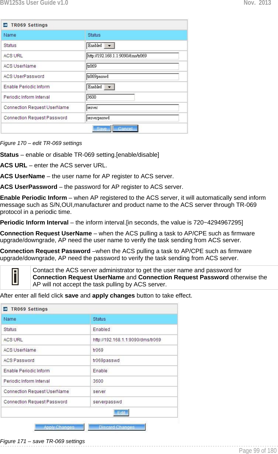 BW1253s User Guide v1.0  Nov.  2013     Page 99 of 180    Figure 170 – edit TR-069 settings Status – enable or disable TR-069 setting.[enable/disable] ACS URL – enter the ACS server URL. ACS UserName – the user name for AP register to ACS server. ACS UserPassword – the password for AP register to ACS server. Enable Periodic Inform – when AP registered to the ACS server, it will automatically send inform message such as S/N,OUI,manufacturer and product name to the ACS server through TR-069 protocol in a periodic time. Periodic Inform Interval – the inform interval.[in seconds, the value is 720~4294967295] Connection Request UserName – when the ACS pulling a task to AP/CPE such as firmware upgrade/downgrade, AP need the user name to verify the task sending from ACS server. Connection Request Password –when the ACS pulling a task to AP/CPE such as firmware upgrade/downgrade, AP need the password to verify the task sending from ACS server.  Contact the ACS server administrator to get the user name and password for Connection Request UserName and Connection Request Password otherwise the AP will not accept the task pulling by ACS server. After enter all field click save and apply changes button to take effect.  Figure 171 – save TR-069 settings 