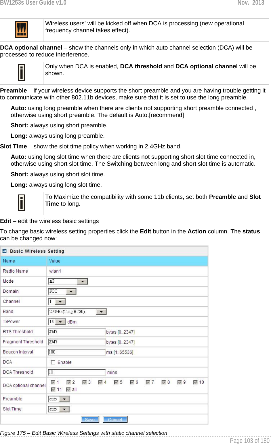 BW1253s User Guide v1.0  Nov.  2013     Page 103 of 180    Wireless users’ will be kicked off when DCA is processing (new operational frequency channel takes effect).  DCA optional channel – show the channels only in which auto channel selection (DCA) will be processed to reduce interference.  Only when DCA is enabled, DCA threshold and DCA optional channel will be shown.  Preamble – if your wireless device supports the short preamble and you are having trouble getting it to communicate with other 802.11b devices, make sure that it is set to use the long preamble. Auto: using long preamble when there are clients not supporting short preamble connected , otherwise using short preamble. The default is Auto.[recommend] Short: always using short preamble. Long: always using long preamble. Slot Time – show the slot time policy when working in 2.4GHz band. Auto: using long slot time when there are clients not supporting short slot time connected in, otherwise using short slot time. The Switching between long and short slot time is automatic. Short: always using short slot time. Long: always using long slot time.  To Maximize the compatibility with some 11b clients, set both Preamble and Slot Time to long. Edit – edit the wireless basic settings To change basic wireless setting properties click the Edit button in the Action column. The status can be changed now:  Figure 175 – Edit Basic Wireless Settings with static channel selection 