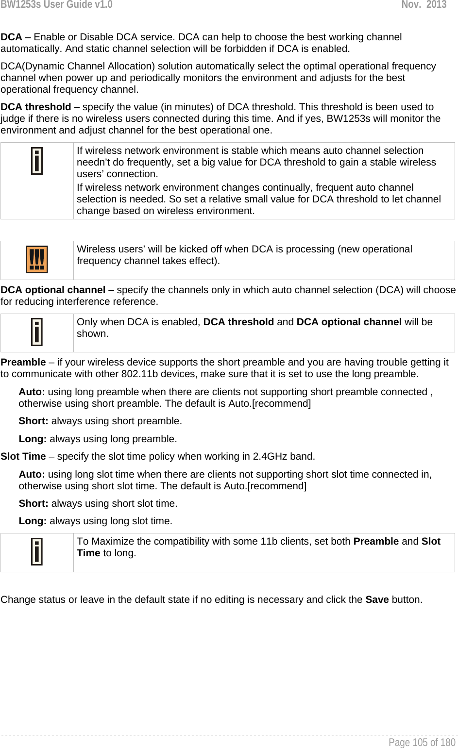 BW1253s User Guide v1.0  Nov.  2013     Page 105 of 180   DCA – Enable or Disable DCA service. DCA can help to choose the best working channel automatically. And static channel selection will be forbidden if DCA is enabled. DCA(Dynamic Channel Allocation) solution automatically select the optimal operational frequency channel when power up and periodically monitors the environment and adjusts for the best operational frequency channel. DCA threshold – specify the value (in minutes) of DCA threshold. This threshold is been used to judge if there is no wireless users connected during this time. And if yes, BW1253s will monitor the environment and adjust channel for the best operational one.  If wireless network environment is stable which means auto channel selection needn’t do frequently, set a big value for DCA threshold to gain a stable wireless users’ connection. If wireless network environment changes continually, frequent auto channel selection is needed. So set a relative small value for DCA threshold to let channel change based on wireless environment.    Wireless users’ will be kicked off when DCA is processing (new operational frequency channel takes effect).  DCA optional channel – specify the channels only in which auto channel selection (DCA) will choose for reducing interference reference.  Only when DCA is enabled, DCA threshold and DCA optional channel will be shown.  Preamble – if your wireless device supports the short preamble and you are having trouble getting it to communicate with other 802.11b devices, make sure that it is set to use the long preamble. Auto: using long preamble when there are clients not supporting short preamble connected , otherwise using short preamble. The default is Auto.[recommend] Short: always using short preamble. Long: always using long preamble. Slot Time – specify the slot time policy when working in 2.4GHz band. Auto: using long slot time when there are clients not supporting short slot time connected in, otherwise using short slot time. The default is Auto.[recommend] Short: always using short slot time. Long: always using long slot time.  To Maximize the compatibility with some 11b clients, set both Preamble and Slot Time to long.  Change status or leave in the default state if no editing is necessary and click the Save button.  