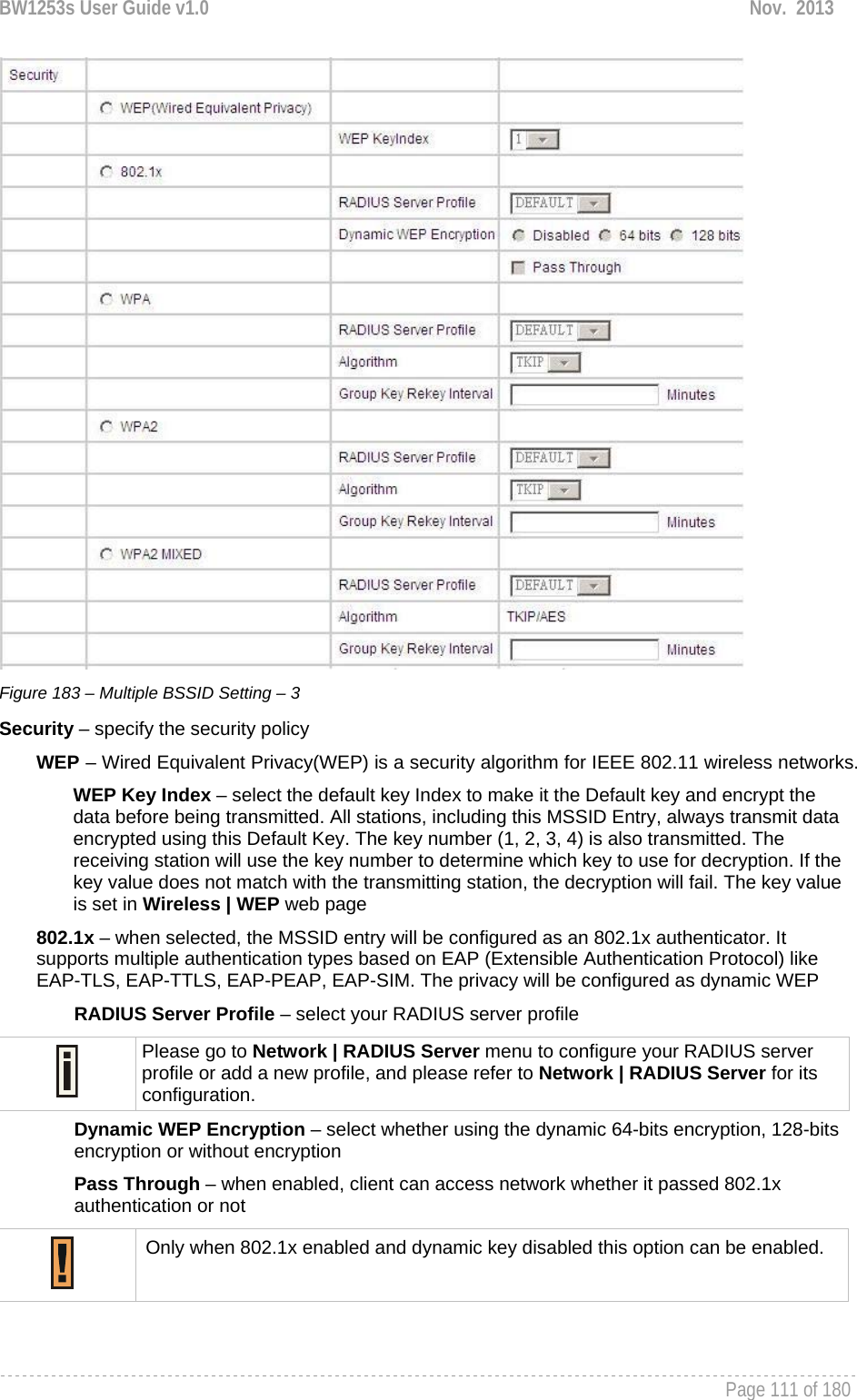 BW1253s User Guide v1.0  Nov.  2013     Page 111 of 180    Figure 183 – Multiple BSSID Setting – 3 Security – specify the security policy WEP – Wired Equivalent Privacy(WEP) is a security algorithm for IEEE 802.11 wireless networks. WEP Key Index – select the default key Index to make it the Default key and encrypt the data before being transmitted. All stations, including this MSSID Entry, always transmit data encrypted using this Default Key. The key number (1, 2, 3, 4) is also transmitted. The receiving station will use the key number to determine which key to use for decryption. If the key value does not match with the transmitting station, the decryption will fail. The key value is set in Wireless | WEP web page 802.1x – when selected, the MSSID entry will be configured as an 802.1x authenticator. It supports multiple authentication types based on EAP (Extensible Authentication Protocol) like EAP-TLS, EAP-TTLS, EAP-PEAP, EAP-SIM. The privacy will be configured as dynamic WEP RADIUS Server Profile – select your RADIUS server profile  Please go to Network | RADIUS Server menu to configure your RADIUS server profile or add a new profile, and please refer to Network | RADIUS Server for its configuration. Dynamic WEP Encryption – select whether using the dynamic 64-bits encryption, 128-bits encryption or without encryption Pass Through – when enabled, client can access network whether it passed 802.1x authentication or not  Only when 802.1x enabled and dynamic key disabled this option can be enabled.  