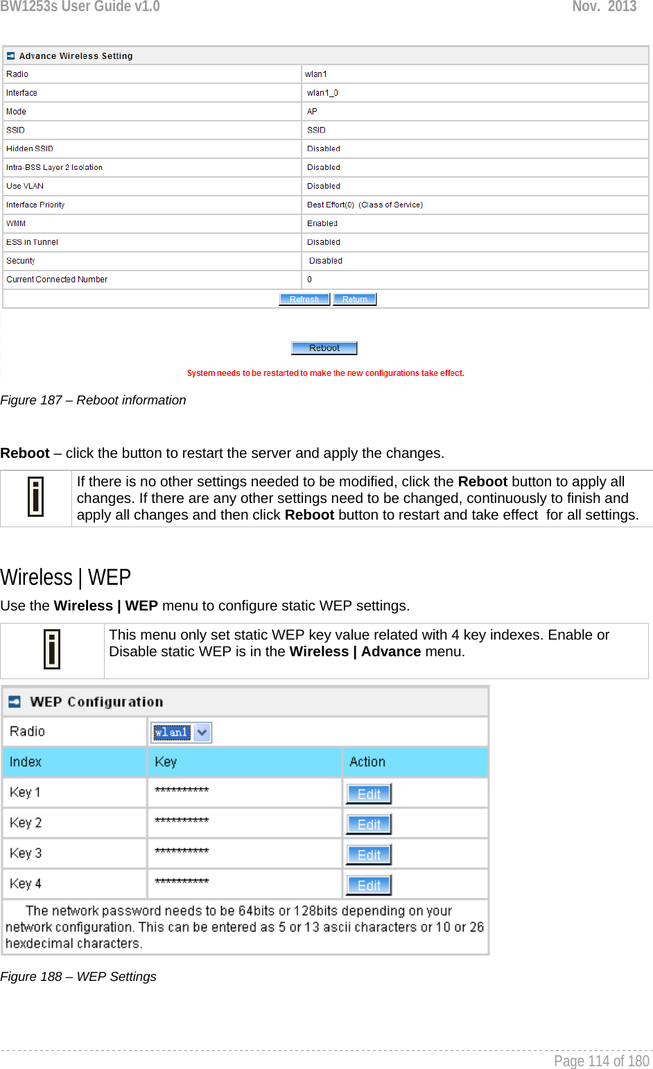 BW1253s User Guide v1.0  Nov.  2013     Page 114 of 180    Figure 187 – Reboot information  Reboot – click the button to restart the server and apply the changes.  If there is no other settings needed to be modified, click the Reboot button to apply all changes. If there are any other settings need to be changed, continuously to finish and apply all changes and then click Reboot button to restart and take effect  for all settings.  Wireless | WEP  Use the Wireless | WEP menu to configure static WEP settings.   This menu only set static WEP key value related with 4 key indexes. Enable or Disable static WEP is in the Wireless | Advance menu.  Figure 188 – WEP Settings   