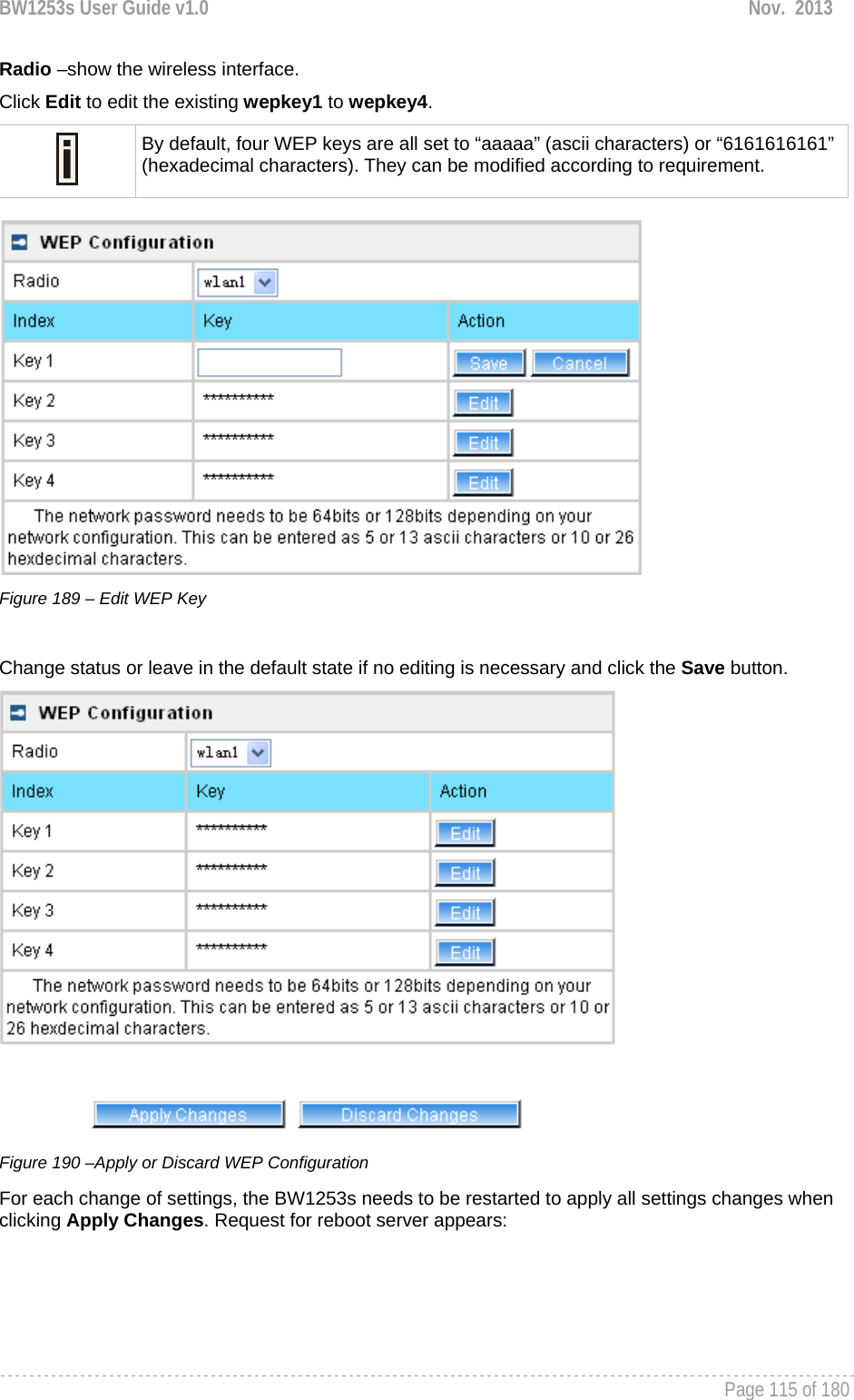 BW1253s User Guide v1.0  Nov.  2013     Page 115 of 180   Radio –show the wireless interface. Click Edit to edit the existing wepkey1 to wepkey4.   By default, four WEP keys are all set to “aaaaa” (ascii characters) or “6161616161” (hexadecimal characters). They can be modified according to requirement.    Figure 189 – Edit WEP Key  Change status or leave in the default state if no editing is necessary and click the Save button.   Figure 190 –Apply or Discard WEP Configuration For each change of settings, the BW1253s needs to be restarted to apply all settings changes when clicking Apply Changes. Request for reboot server appears:  