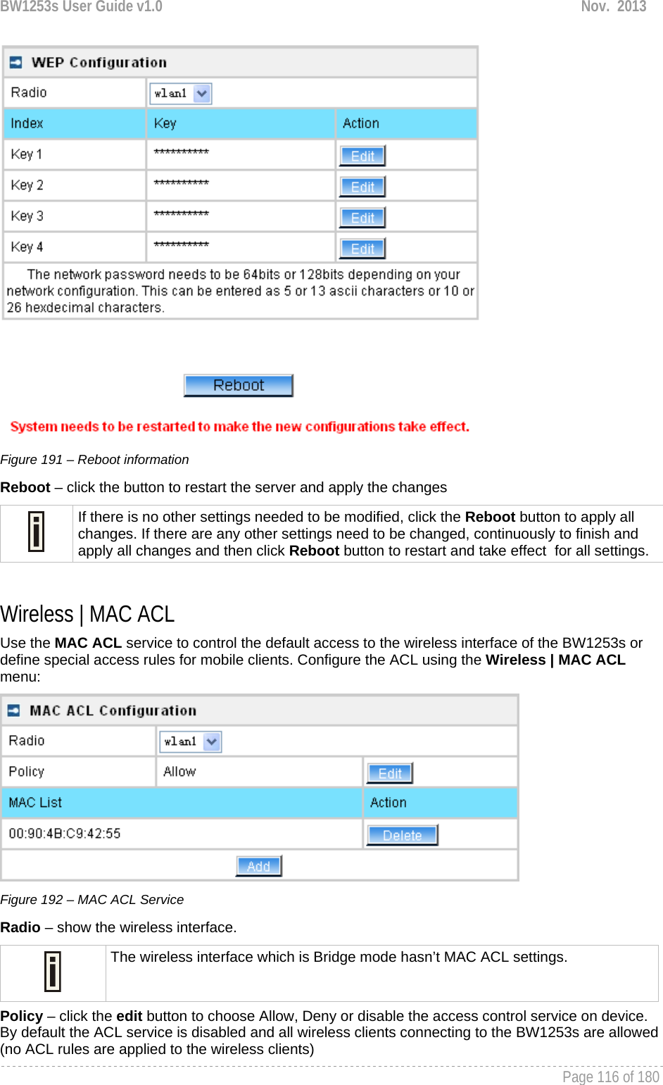 BW1253s User Guide v1.0  Nov.  2013     Page 116 of 180    Figure 191 – Reboot information Reboot – click the button to restart the server and apply the changes  If there is no other settings needed to be modified, click the Reboot button to apply all changes. If there are any other settings need to be changed, continuously to finish and apply all changes and then click Reboot button to restart and take effect  for all settings.  Wireless | MAC ACL Use the MAC ACL service to control the default access to the wireless interface of the BW1253s or define special access rules for mobile clients. Configure the ACL using the Wireless | MAC ACL menu:  Figure 192 – MAC ACL Service Radio – show the wireless interface.  The wireless interface which is Bridge mode hasn’t MAC ACL settings. Policy – click the edit button to choose Allow, Deny or disable the access control service on device. By default the ACL service is disabled and all wireless clients connecting to the BW1253s are allowed (no ACL rules are applied to the wireless clients) 