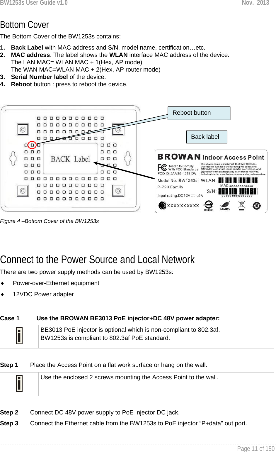 BW1253s User Guide v1.0  Nov.  2013     Page 11 of 180   Bottom Cover The Bottom Cover of the BW1253s contains: 1. Back Label with MAC address and S/N, model name, certification…etc. 2. MAC address. The label shows the WLAN interface MAC address of the device.  The LAN MAC= WLAN MAC + 1(Hex, AP mode) The WAN MAC=WLAN MAC + 2(Hex, AP router mode) 3.  Serial Number label of the device. 4. Reboot button : press to reboot the device.            Figure 4 –Bottom Cover of the BW1253s   Connect to the Power Source and Local Network There are two power supply methods can be used by BW1253s: ♦ Power-over-Ethernet equipment ♦  12VDC Power adapter  Case 1  Use the BROWAN BE3013 PoE injector+DC 48V power adapter:  BE3013 PoE injector is optional which is non-compliant to 802.3af. BW1253s is compliant to 802.3af PoE standard.  Step 1       Place the Access Point on a flat work surface or hang on the wall.  Use the enclosed 2 screws mounting the Access Point to the wall.  Step 2       Connect DC 48V power supply to PoE injector DC jack. Step 3       Connect the Ethernet cable from the BW1253s to PoE injector “P+data” out port.  Reboot button Back label 