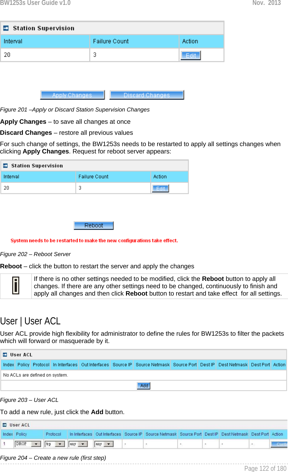 BW1253s User Guide v1.0  Nov.  2013     Page 122 of 180    Figure 201 –Apply or Discard Station Supervision Changes Apply Changes – to save all changes at once Discard Changes – restore all previous values For such change of settings, the BW1253s needs to be restarted to apply all settings changes when clicking Apply Changes. Request for reboot server appears:  Figure 202 – Reboot Server Reboot – click the button to restart the server and apply the changes  If there is no other settings needed to be modified, click the Reboot button to apply all changes. If there are any other settings need to be changed, continuously to finish and apply all changes and then click Reboot button to restart and take effect  for all settings.  User | User ACL User ACL provide high flexibility for administrator to define the rules for BW1253s to filter the packets which will forward or masquerade by it.  Figure 203 – User ACL To add a new rule, just click the Add button.  Figure 204 – Create a new rule (first step) 