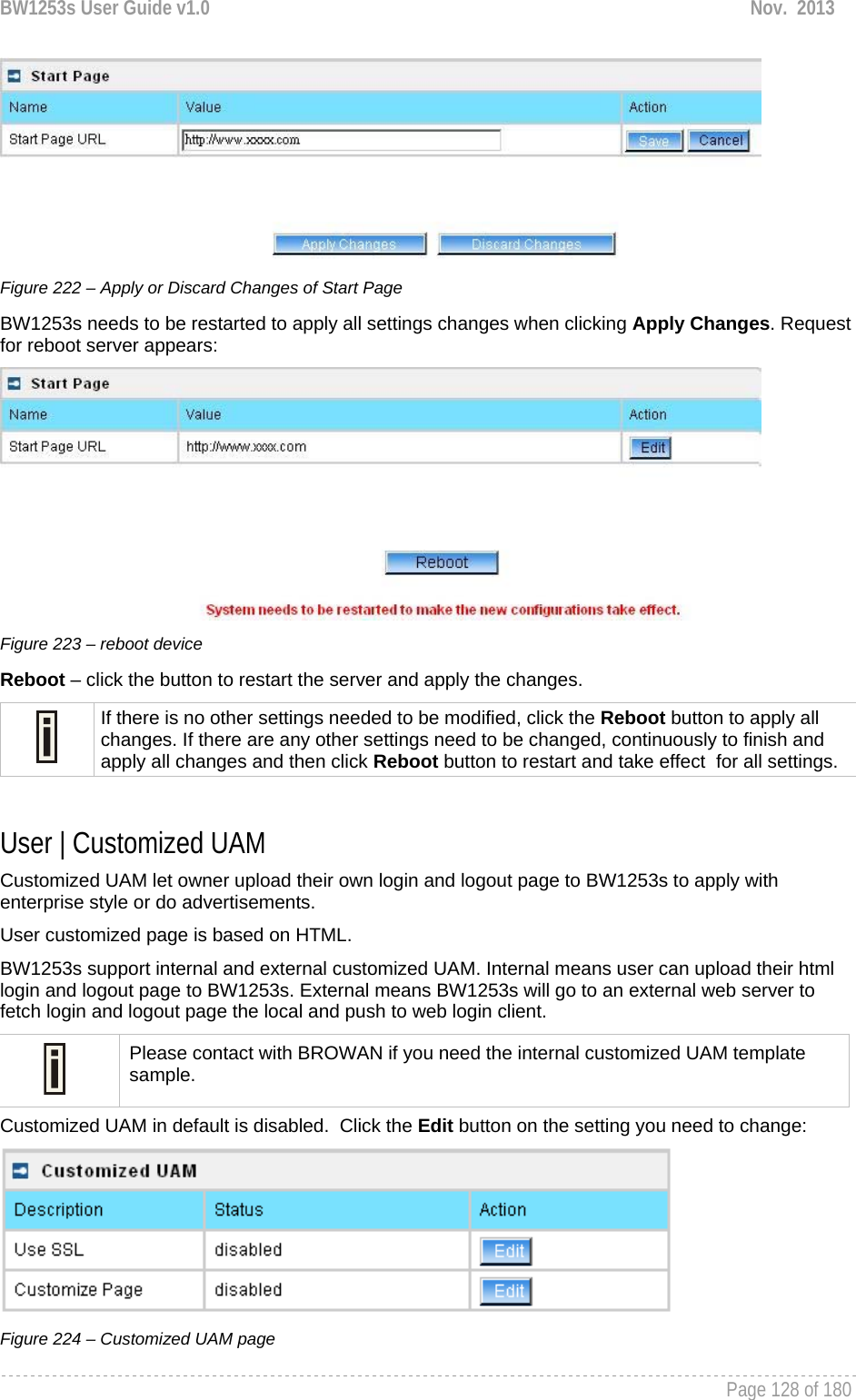 BW1253s User Guide v1.0  Nov.  2013     Page 128 of 180    Figure 222 – Apply or Discard Changes of Start Page BW1253s needs to be restarted to apply all settings changes when clicking Apply Changes. Request for reboot server appears:  Figure 223 – reboot device Reboot – click the button to restart the server and apply the changes.  If there is no other settings needed to be modified, click the Reboot button to apply all changes. If there are any other settings need to be changed, continuously to finish and apply all changes and then click Reboot button to restart and take effect  for all settings.  User | Customized UAM Customized UAM let owner upload their own login and logout page to BW1253s to apply with enterprise style or do advertisements. User customized page is based on HTML.  BW1253s support internal and external customized UAM. Internal means user can upload their html login and logout page to BW1253s. External means BW1253s will go to an external web server to fetch login and logout page the local and push to web login client.  Please contact with BROWAN if you need the internal customized UAM template sample. Customized UAM in default is disabled.  Click the Edit button on the setting you need to change:  Figure 224 – Customized UAM page 
