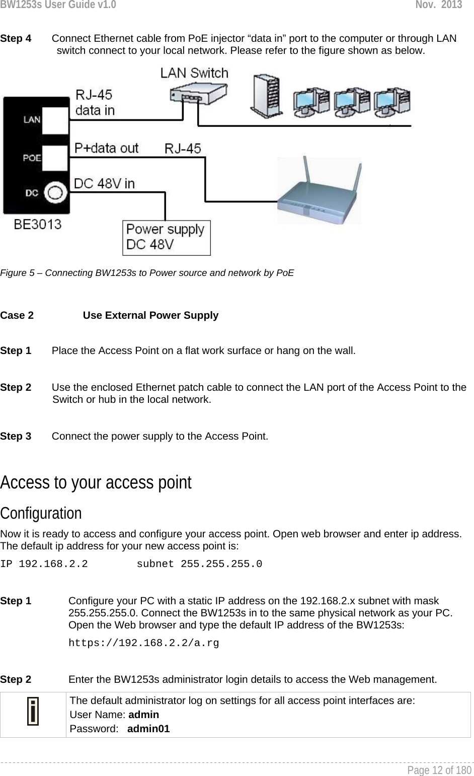 BW1253s User Guide v1.0  Nov.  2013     Page 12 of 180   Step 4       Connect Ethernet cable from PoE injector “data in” port to the computer or through LAN switch connect to your local network. Please refer to the figure shown as below.  Figure 5 – Connecting BW1253s to Power source and network by PoE  Case 2  Use External Power Supply  Step 1       Place the Access Point on a flat work surface or hang on the wall.  Step 2       Use the enclosed Ethernet patch cable to connect the LAN port of the Access Point to the Switch or hub in the local network.  Step 3       Connect the power supply to the Access Point.  Access to your access point Configuration  Now it is ready to access and configure your access point. Open web browser and enter ip address. The default ip address for your new access point is: IP 192.168.2.2  subnet 255.255.255.0  Step 1  Configure your PC with a static IP address on the 192.168.2.x subnet with mask 255.255.255.0. Connect the BW1253s in to the same physical network as your PC. Open the Web browser and type the default IP address of the BW1253s: https://192.168.2.2/a.rg  Step 2  Enter the BW1253s administrator login details to access the Web management.  The default administrator log on settings for all access point interfaces are: User Name: admin Password:   admin01  