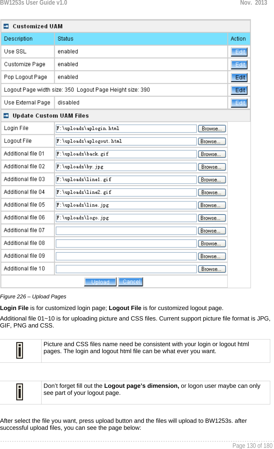 BW1253s User Guide v1.0  Nov.  2013     Page 130 of 180    Figure 226 – Upload Pages Login File is for customized login page; Logout File is for customized logout page. Additional file 01~10 is for uploading picture and CSS files. Current support picture file format is JPG, GIF, PNG and CSS.   After select the file you want, press upload button and the files will upload to BW1253s. after successful upload files, you can see the page below:  Picture and CSS files name need be consistent with your login or logout html pages. The login and logout html file can be what ever you want.  Don’t forget fill out the Logout page’s dimension, or logon user maybe can only see part of your logout page. 