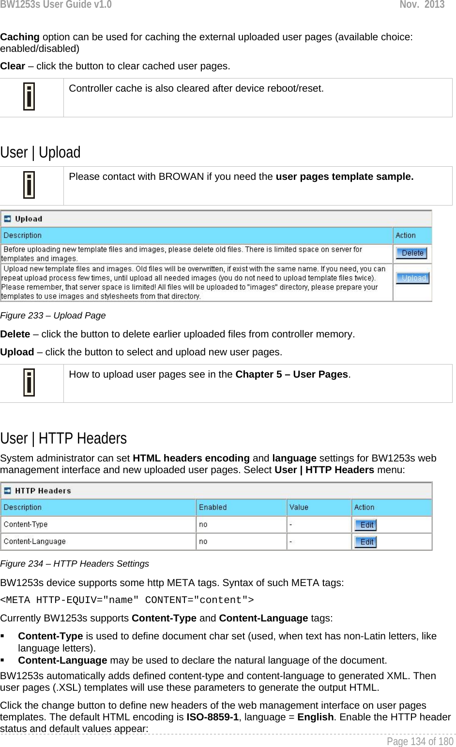 BW1253s User Guide v1.0  Nov.  2013     Page 134 of 180   Caching option can be used for caching the external uploaded user pages (available choice: enabled/disabled) Clear – click the button to clear cached user pages.  Controller cache is also cleared after device reboot/reset.  User | Upload   Please contact with BROWAN if you need the user pages template sample.  Figure 233 – Upload Page Delete – click the button to delete earlier uploaded files from controller memory. Upload – click the button to select and upload new user pages.  How to upload user pages see in the Chapter 5 – User Pages.  User | HTTP Headers  System administrator can set HTML headers encoding and language settings for BW1253s web management interface and new uploaded user pages. Select User | HTTP Headers menu:  Figure 234 – HTTP Headers Settings BW1253s device supports some http META tags. Syntax of such META tags: &lt;META HTTP-EQUIV=&quot;name&quot; CONTENT=&quot;content&quot;&gt; Currently BW1253s supports Content-Type and Content-Language tags:  Content-Type is used to define document char set (used, when text has non-Latin letters, like language letters).  Content-Language may be used to declare the natural language of the document.  BW1253s automatically adds defined content-type and content-language to generated XML. Then user pages (.XSL) templates will use these parameters to generate the output HTML. Click the change button to define new headers of the web management interface on user pages templates. The default HTML encoding is ISO-8859-1, language = English. Enable the HTTP header status and default values appear: 