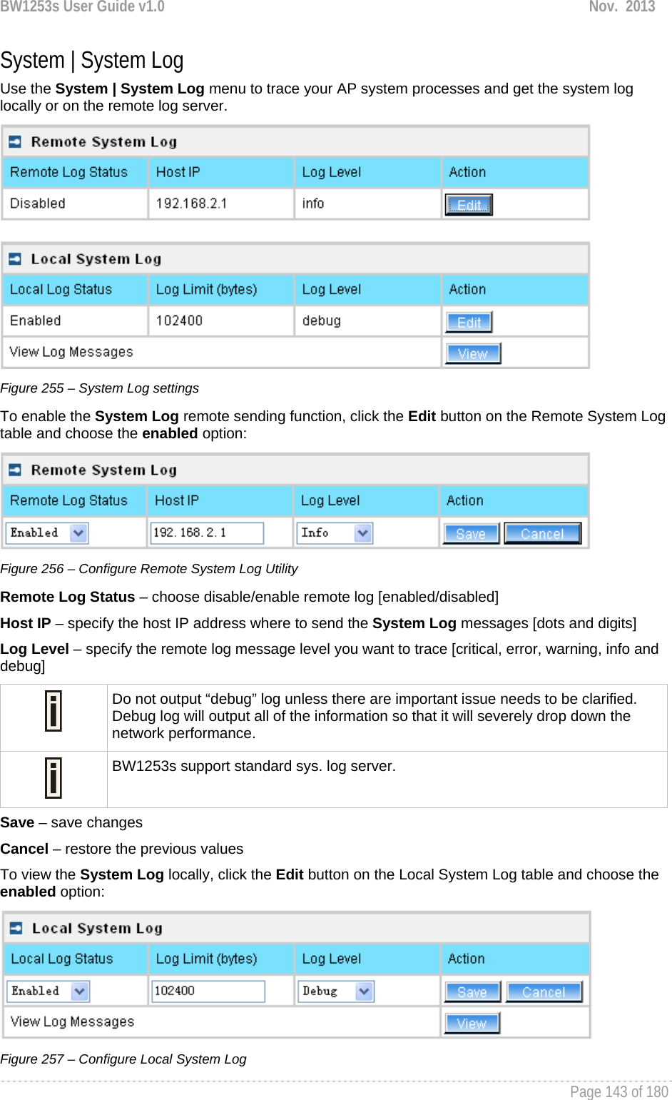 BW1253s User Guide v1.0  Nov.  2013     Page 143 of 180   System | System Log Use the System | System Log menu to trace your AP system processes and get the system log locally or on the remote log server.   Figure 255 – System Log settings To enable the System Log remote sending function, click the Edit button on the Remote System Log table and choose the enabled option:  Figure 256 – Configure Remote System Log Utility Remote Log Status – choose disable/enable remote log [enabled/disabled] Host IP – specify the host IP address where to send the System Log messages [dots and digits] Log Level – specify the remote log message level you want to trace [critical, error, warning, info and debug]  Do not output “debug” log unless there are important issue needs to be clarified. Debug log will output all of the information so that it will severely drop down the network performance.  BW1253s support standard sys. log server. Save – save changes Cancel – restore the previous values To view the System Log locally, click the Edit button on the Local System Log table and choose the enabled option:  Figure 257 – Configure Local System Log 