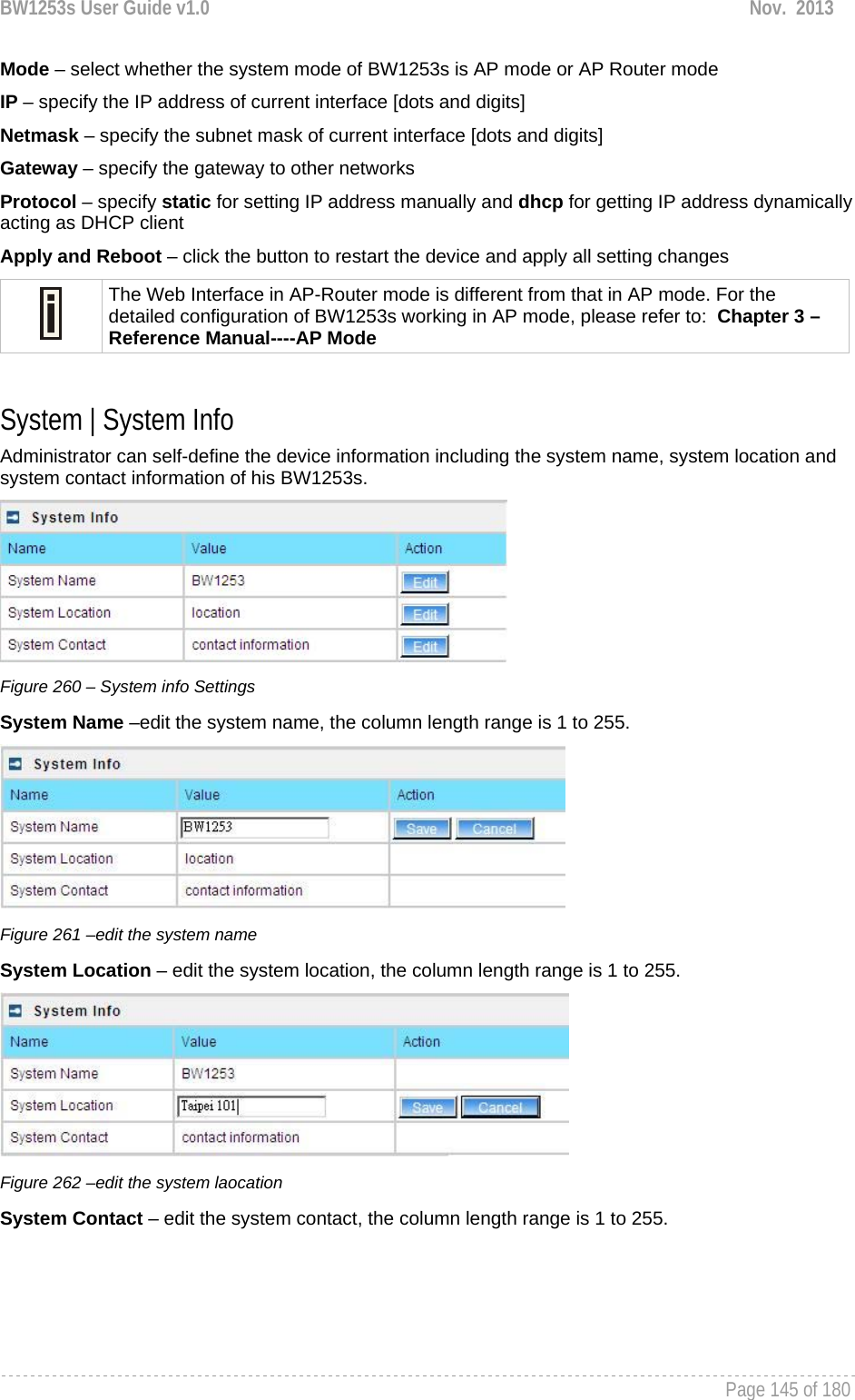 BW1253s User Guide v1.0  Nov.  2013     Page 145 of 180   Mode – select whether the system mode of BW1253s is AP mode or AP Router mode IP – specify the IP address of current interface [dots and digits] Netmask – specify the subnet mask of current interface [dots and digits] Gateway – specify the gateway to other networks Protocol – specify static for setting IP address manually and dhcp for getting IP address dynamically acting as DHCP client Apply and Reboot – click the button to restart the device and apply all setting changes  The Web Interface in AP-Router mode is different from that in AP mode. For the detailed configuration of BW1253s working in AP mode, please refer to:  Chapter 3 – Reference Manual----AP Mode  System | System Info Administrator can self-define the device information including the system name, system location and system contact information of his BW1253s.  Figure 260 – System info Settings System Name –edit the system name, the column length range is 1 to 255.  Figure 261 –edit the system name System Location – edit the system location, the column length range is 1 to 255.  Figure 262 –edit the system laocation System Contact – edit the system contact, the column length range is 1 to 255. 