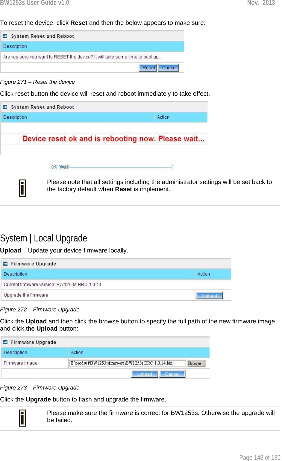 BW1253s User Guide v1.0  Nov.  2013     Page 148 of 180   To reset the device, click Reset and then the below appears to make sure:  Figure 271 – Reset the device Click reset button the device will reset and reboot immediately to take effect.   Please note that all settings including the administrator settings will be set back to the factory default when Reset is implement.   System | Local Upgrade Upload – Update your device firmware locally.  Figure 272 – Firmware Upgrade Click the Upload and then click the browse button to specify the full path of the new firmware image and click the Upload button:  Figure 273 – Firmware Upgrade Click the Upgrade button to flash and upgrade the firmware.  Please make sure the firmware is correct for BW1253s. Otherwise the upgrade will be failed.  