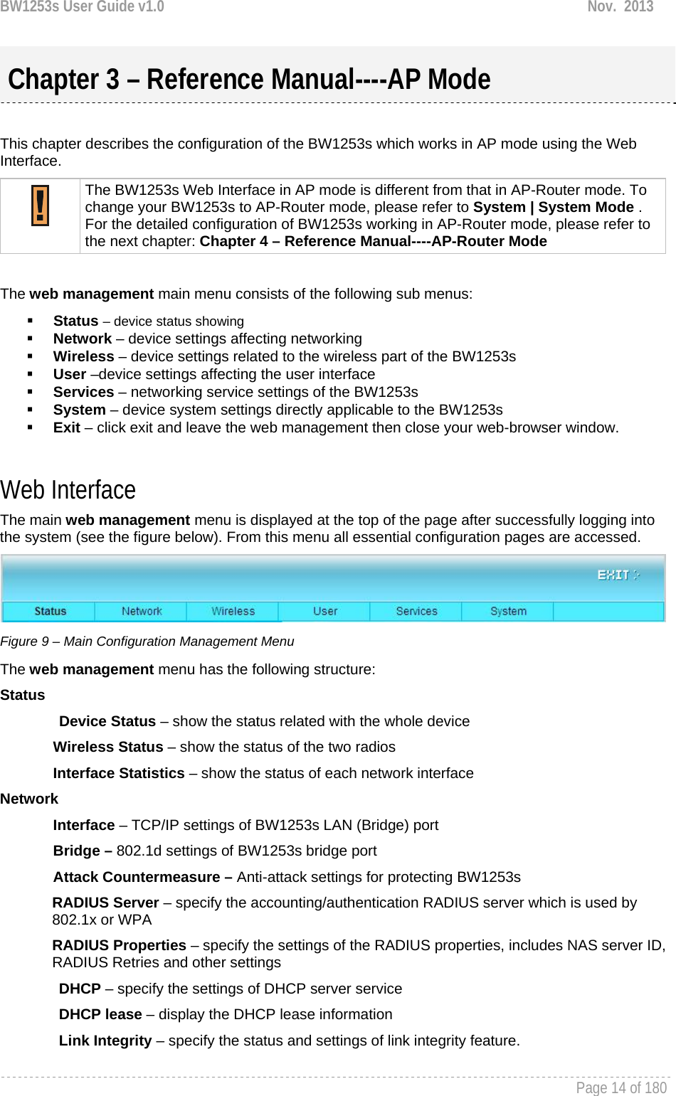 BW1253s User Guide v1.0  Nov.  2013     Page 14 of 180    This chapter describes the configuration of the BW1253s which works in AP mode using the Web Interface.  The BW1253s Web Interface in AP mode is different from that in AP-Router mode. To change your BW1253s to AP-Router mode, please refer to System | System Mode . For the detailed configuration of BW1253s working in AP-Router mode, please refer to the next chapter: Chapter 4 – Reference Manual----AP-Router Mode  The web management main menu consists of the following sub menus:  Status – device status showing  Network – device settings affecting networking  Wireless – device settings related to the wireless part of the BW1253s  User –device settings affecting the user interface  Services – networking service settings of the BW1253s  System – device system settings directly applicable to the BW1253s  Exit – click exit and leave the web management then close your web-browser window.  Web Interface The main web management menu is displayed at the top of the page after successfully logging into the system (see the figure below). From this menu all essential configuration pages are accessed.  Figure 9 – Main Configuration Management Menu The web management menu has the following structure: Status Device Status – show the status related with the whole device Wireless Status – show the status of the two radios Interface Statistics – show the status of each network interface Network  Interface – TCP/IP settings of BW1253s LAN (Bridge) port Bridge – 802.1d settings of BW1253s bridge port Attack Countermeasure – Anti-attack settings for protecting BW1253s RADIUS Server – specify the accounting/authentication RADIUS server which is used by 802.1x or WPA RADIUS Properties – specify the settings of the RADIUS properties, includes NAS server ID, RADIUS Retries and other settings DHCP – specify the settings of DHCP server service DHCP lease – display the DHCP lease information Link Integrity – specify the status and settings of link integrity feature.  Chapter 3 – Reference Manual----AP Mode 