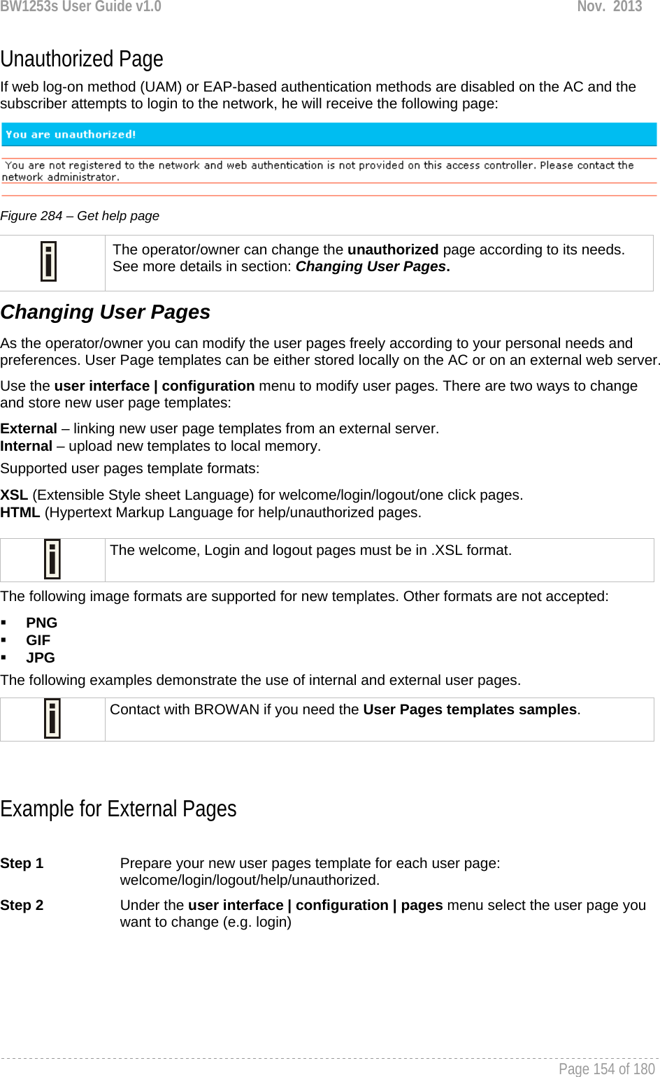 BW1253s User Guide v1.0  Nov.  2013     Page 154 of 180   Unauthorized Page If web log-on method (UAM) or EAP-based authentication methods are disabled on the AC and the subscriber attempts to login to the network, he will receive the following page:   Figure 284 – Get help page  The operator/owner can change the unauthorized page according to its needs. See more details in section: Changing User Pages. Changing User Pages As the operator/owner you can modify the user pages freely according to your personal needs and preferences. User Page templates can be either stored locally on the AC or on an external web server.  Use the user interface | configuration menu to modify user pages. There are two ways to change and store new user page templates: External – linking new user page templates from an external server. Internal – upload new templates to local memory. Supported user pages template formats: XSL (Extensible Style sheet Language) for welcome/login/logout/one click pages. HTML (Hypertext Markup Language for help/unauthorized pages.   The welcome, Login and logout pages must be in .XSL format. The following image formats are supported for new templates. Other formats are not accepted:  PNG  GIF  JPG  The following examples demonstrate the use of internal and external user pages.  Contact with BROWAN if you need the User Pages templates samples.   Example for External Pages  Step 1  Prepare your new user pages template for each user page: welcome/login/logout/help/unauthorized.  Step 2  Under the user interface | configuration | pages menu select the user page you want to change (e.g. login) 