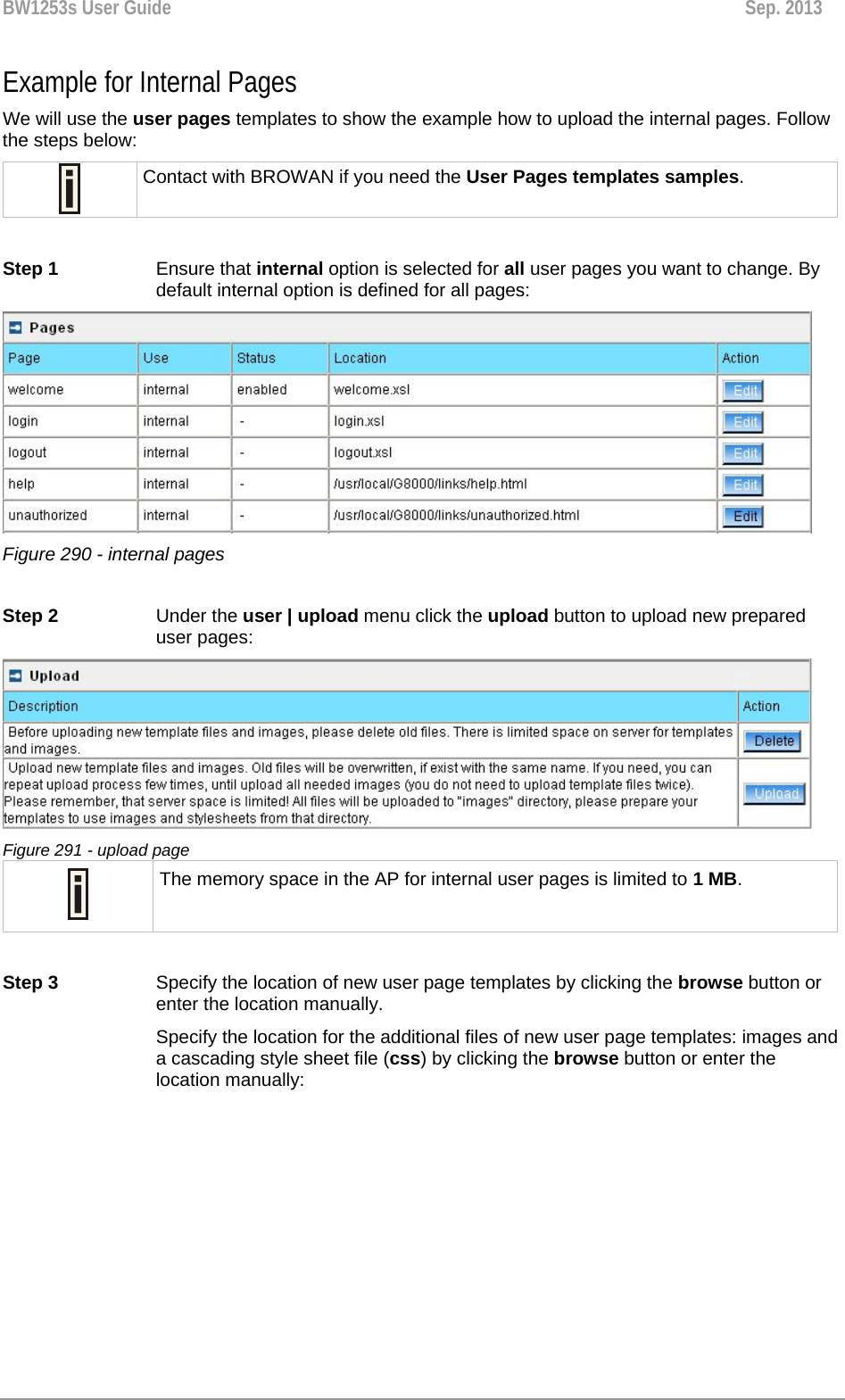 BW1253s User Guide  Sep. 2013  Example for Internal Pages  We will use the user pages templates to show the example how to upload the internal pages. Follow the steps below:  Contact with BROWAN if you need the User Pages templates samples.  Step 1 Ensure that internal option is selected for all user pages you want to change. By default internal option is defined for all pages:  Figure 290 - internal pages  Step 2  Under the user | upload menu click the upload button to upload new prepared user pages:  Figure 291 - upload page  The memory space in the AP for internal user pages is limited to 1 MB.  Step 3  Specify the location of new user page templates by clicking the browse button or enter the location manually.  Specify the location for the additional files of new user page templates: images and a cascading style sheet file (css) by clicking the browse button or enter the location manually: 