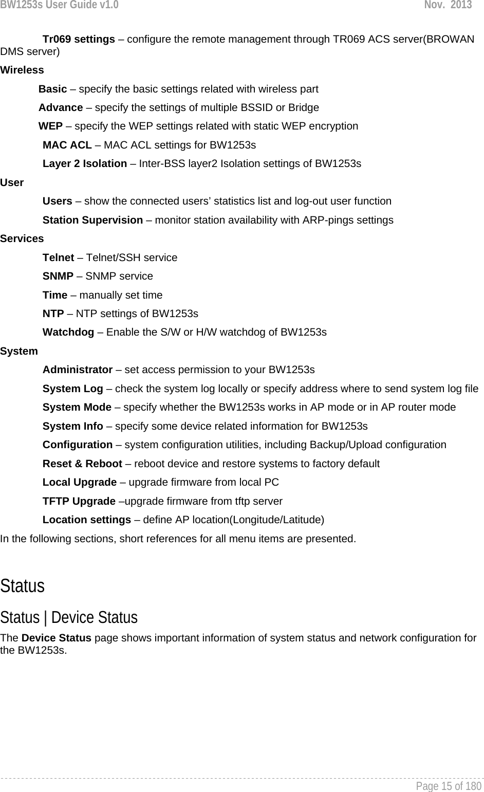 BW1253s User Guide v1.0  Nov.  2013     Page 15 of 180   Tr069 settings – configure the remote management through TR069 ACS server(BROWAN DMS server) Wireless Basic – specify the basic settings related with wireless part Advance – specify the settings of multiple BSSID or Bridge WEP – specify the WEP settings related with static WEP encryption MAC ACL – MAC ACL settings for BW1253s Layer 2 Isolation – Inter-BSS layer2 Isolation settings of BW1253s User Users – show the connected users’ statistics list and log-out user function Station Supervision – monitor station availability with ARP-pings settings Services Telnet – Telnet/SSH service SNMP – SNMP service Time – manually set time NTP – NTP settings of BW1253s Watchdog – Enable the S/W or H/W watchdog of BW1253s System Administrator – set access permission to your BW1253s System Log – check the system log locally or specify address where to send system log file System Mode – specify whether the BW1253s works in AP mode or in AP router mode System Info – specify some device related information for BW1253s Configuration – system configuration utilities, including Backup/Upload configuration Reset &amp; Reboot – reboot device and restore systems to factory default Local Upgrade – upgrade firmware from local PC TFTP Upgrade –upgrade firmware from tftp server Location settings – define AP location(Longitude/Latitude) In the following sections, short references for all menu items are presented.  Status Status | Device Status The Device Status page shows important information of system status and network configuration for the BW1253s. 