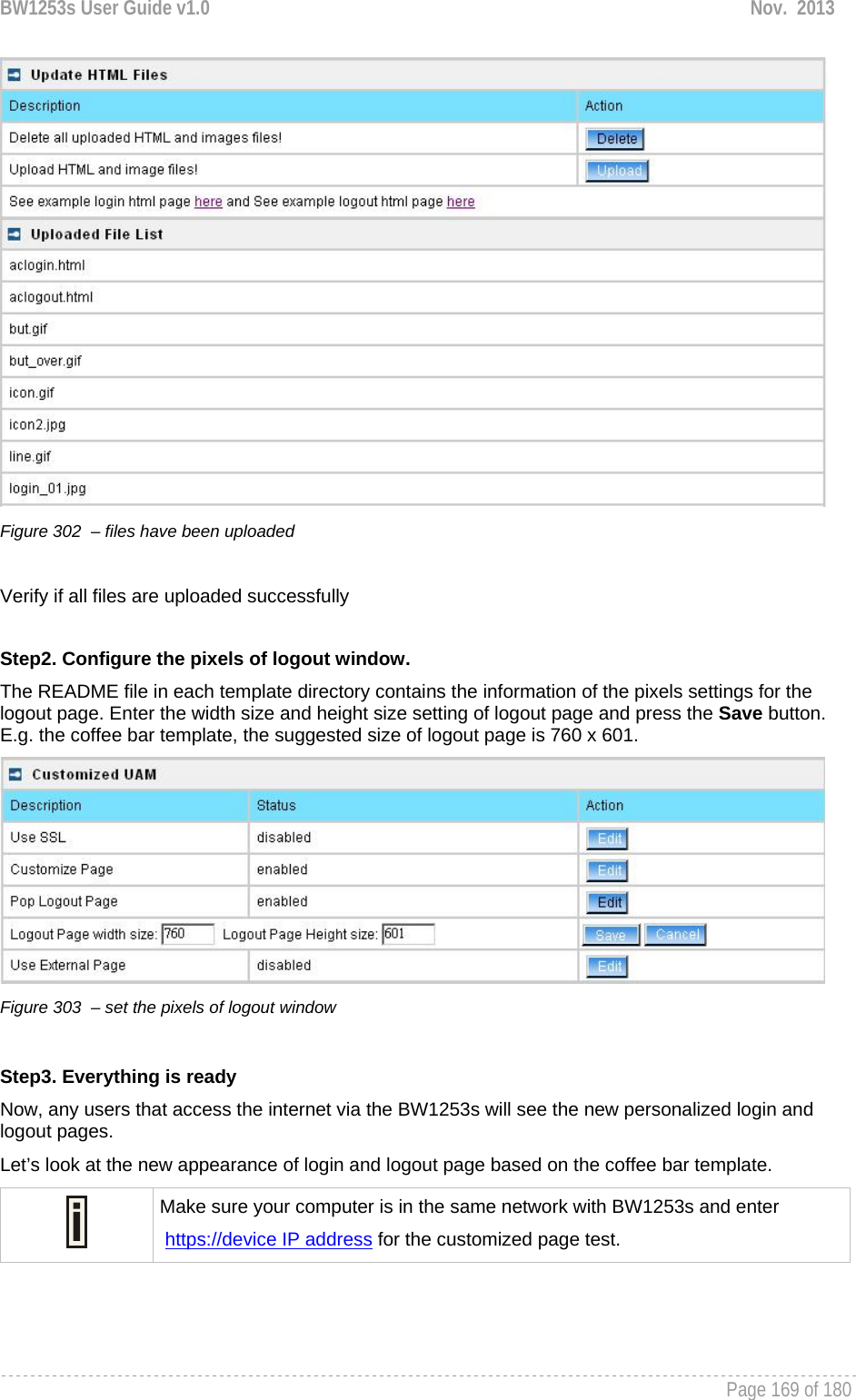 BW1253s User Guide v1.0  Nov.  2013     Page 169 of 180    Figure 302  – files have been uploaded   Verify if all files are uploaded successfully  Step2. Configure the pixels of logout window. The README file in each template directory contains the information of the pixels settings for the logout page. Enter the width size and height size setting of logout page and press the Save button.  E.g. the coffee bar template, the suggested size of logout page is 760 x 601.  Figure 303  – set the pixels of logout window  Step3. Everything is ready  Now, any users that access the internet via the BW1253s will see the new personalized login and logout pages. Let’s look at the new appearance of login and logout page based on the coffee bar template.  Make sure your computer is in the same network with BW1253s and enter  https://device IP address for the customized page test.  