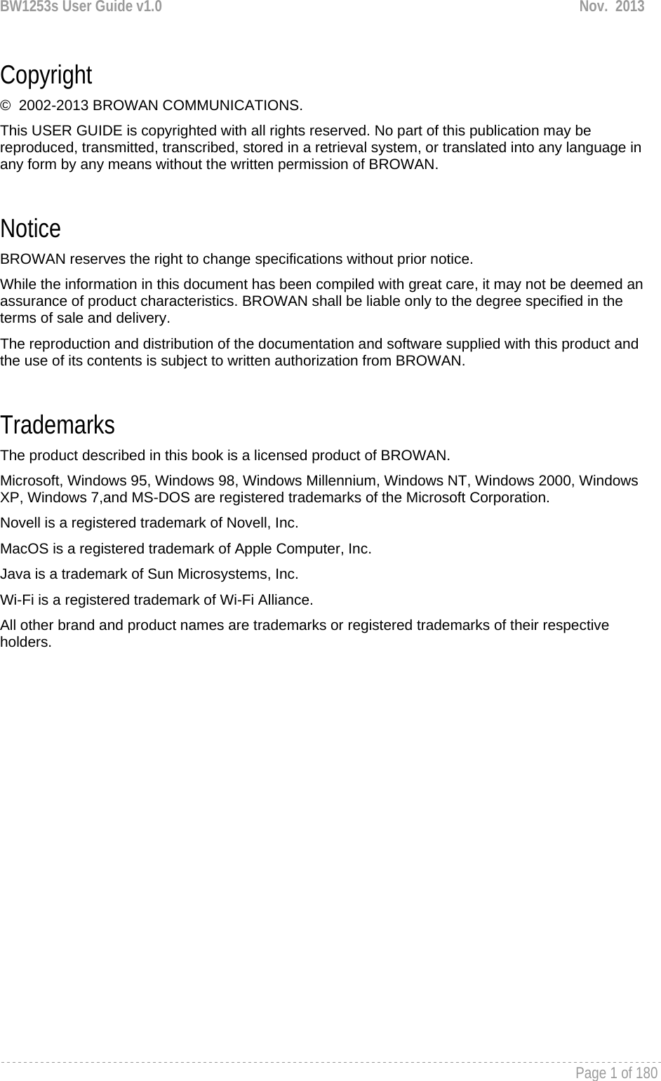 BW1253s User Guide v1.0  Nov.  2013     Page 1 of 180   Copyright ©  2002-2013 BROWAN COMMUNICATIONS. This USER GUIDE is copyrighted with all rights reserved. No part of this publication may be reproduced, transmitted, transcribed, stored in a retrieval system, or translated into any language in any form by any means without the written permission of BROWAN.  Notice BROWAN reserves the right to change specifications without prior notice. While the information in this document has been compiled with great care, it may not be deemed an assurance of product characteristics. BROWAN shall be liable only to the degree specified in the terms of sale and delivery. The reproduction and distribution of the documentation and software supplied with this product and the use of its contents is subject to written authorization from BROWAN.  Trademarks The product described in this book is a licensed product of BROWAN. Microsoft, Windows 95, Windows 98, Windows Millennium, Windows NT, Windows 2000, Windows XP, Windows 7,and MS-DOS are registered trademarks of the Microsoft Corporation. Novell is a registered trademark of Novell, Inc. MacOS is a registered trademark of Apple Computer, Inc. Java is a trademark of Sun Microsystems, Inc. Wi-Fi is a registered trademark of Wi-Fi Alliance. All other brand and product names are trademarks or registered trademarks of their respective holders.  